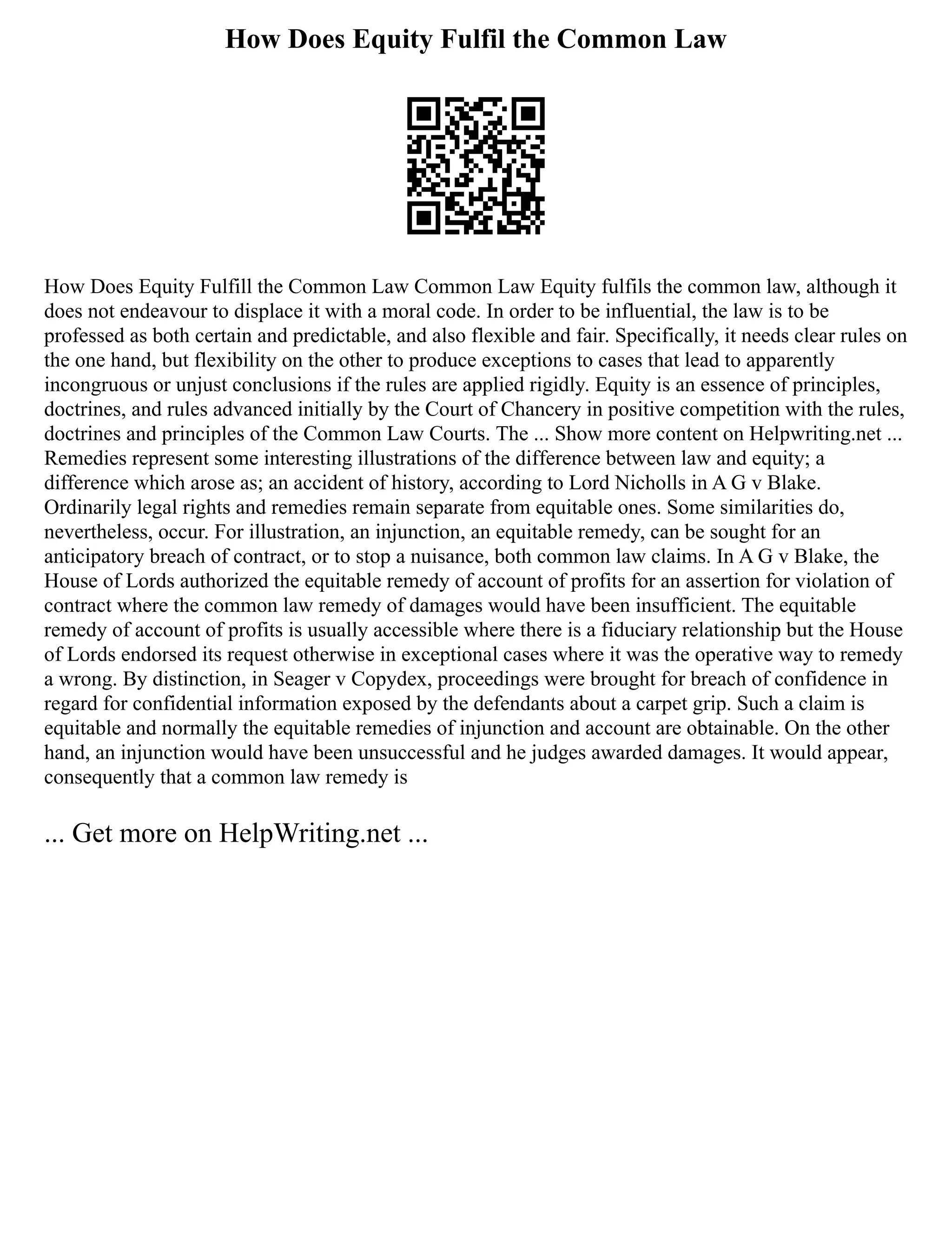How Does Equity Fulfil the Common Law
How Does Equity Fulfill the Common Law Common Law Equity fulfils the common law, although it
does not endeavour to displace it with a moral code. In order to be influential, the law is to be
professed as both certain and predictable, and also flexible and fair. Specifically, it needs clear rules on
the one hand, but flexibility on the other to produce exceptions to cases that lead to apparently
incongruous or unjust conclusions if the rules are applied rigidly. Equity is an essence of principles,
doctrines, and rules advanced initially by the Court of Chancery in positive competition with the rules,
doctrines and principles of the Common Law Courts. The ... Show more content on Helpwriting.net ...
Remedies represent some interesting illustrations of the difference between law and equity; a
difference which arose as; an accident of history, according to Lord Nicholls in A G v Blake.
Ordinarily legal rights and remedies remain separate from equitable ones. Some similarities do,
nevertheless, occur. For illustration, an injunction, an equitable remedy, can be sought for an
anticipatory breach of contract, or to stop a nuisance, both common law claims. In A G v Blake, the
House of Lords authorized the equitable remedy of account of profits for an assertion for violation of
contract where the common law remedy of damages would have been insufficient. The equitable
remedy of account of profits is usually accessible where there is a fiduciary relationship but the House
of Lords endorsed its request otherwise in exceptional cases where it was the operative way to remedy
a wrong. By distinction, in Seager v Copydex, proceedings were brought for breach of confidence in
regard for confidential information exposed by the defendants about a carpet grip. Such a claim is
equitable and normally the equitable remedies of injunction and account are obtainable. On the other
hand, an injunction would have been unsuccessful and he judges awarded damages. It would appear,
consequently that a common law remedy is
... Get more on HelpWriting.net ...
 