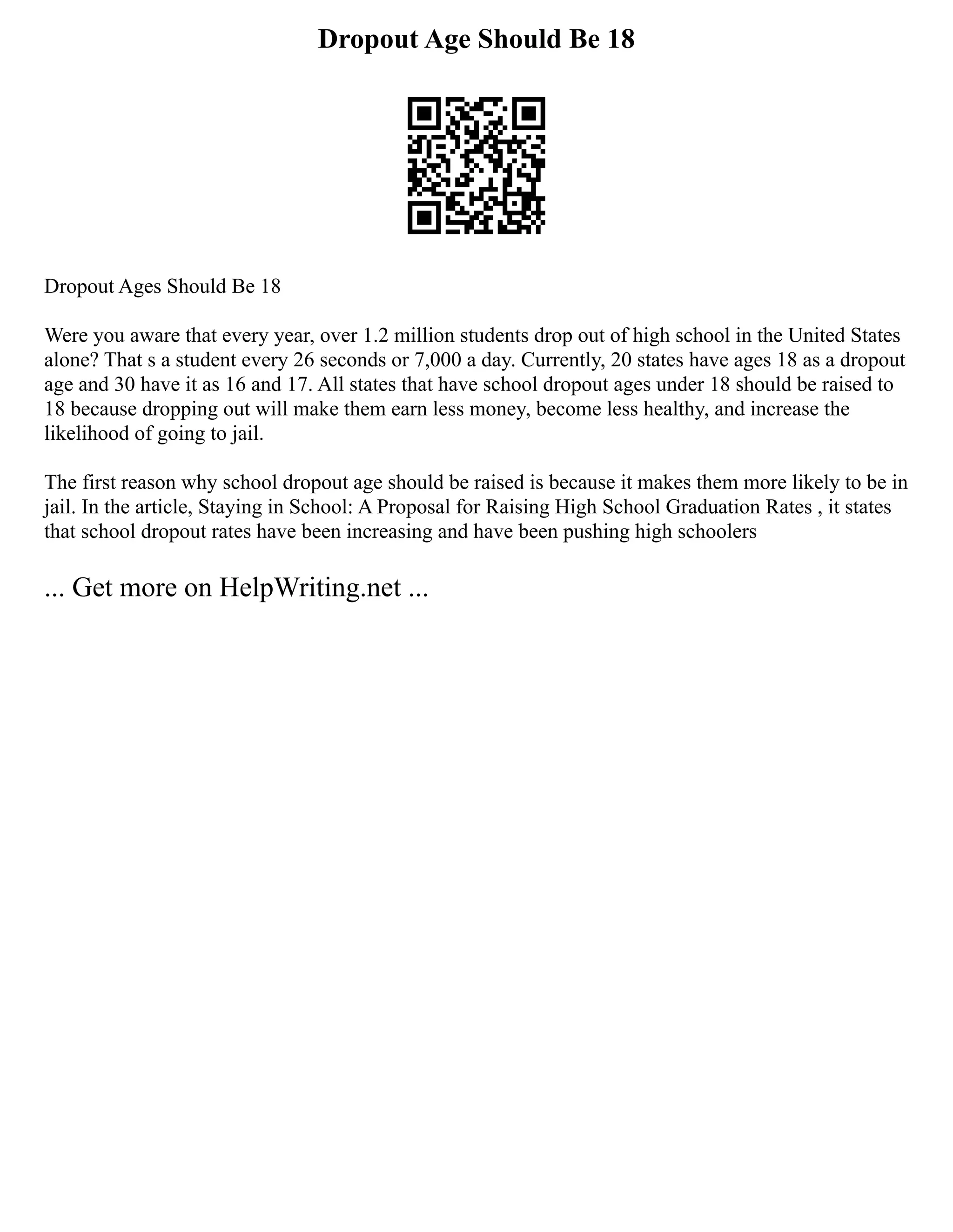 Dropout Age Should Be 18
Dropout Ages Should Be 18
Were you aware that every year, over 1.2 million students drop out of high school in the United States
alone? That s a student every 26 seconds or 7,000 a day. Currently, 20 states have ages 18 as a dropout
age and 30 have it as 16 and 17. All states that have school dropout ages under 18 should be raised to
18 because dropping out will make them earn less money, become less healthy, and increase the
likelihood of going to jail.
The first reason why school dropout age should be raised is because it makes them more likely to be in
jail. In the article, Staying in School: A Proposal for Raising High School Graduation Rates , it states
that school dropout rates have been increasing and have been pushing high schoolers
... Get more on HelpWriting.net ...
 
