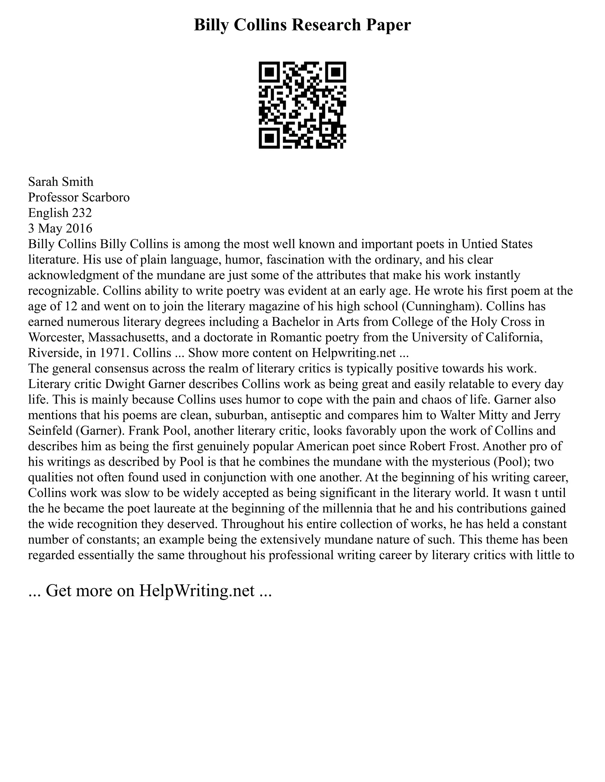 Billy Collins Research Paper
Sarah Smith
Professor Scarboro
English 232
3 May 2016
Billy Collins Billy Collins is among the most well known and important poets in Untied States
literature. His use of plain language, humor, fascination with the ordinary, and his clear
acknowledgment of the mundane are just some of the attributes that make his work instantly
recognizable. Collins ability to write poetry was evident at an early age. He wrote his first poem at the
age of 12 and went on to join the literary magazine of his high school (Cunningham). Collins has
earned numerous literary degrees including a Bachelor in Arts from College of the Holy Cross in
Worcester, Massachusetts, and a doctorate in Romantic poetry from the University of California,
Riverside, in 1971. Collins ... Show more content on Helpwriting.net ...
The general consensus across the realm of literary critics is typically positive towards his work.
Literary critic Dwight Garner describes Collins work as being great and easily relatable to every day
life. This is mainly because Collins uses humor to cope with the pain and chaos of life. Garner also
mentions that his poems are clean, suburban, antiseptic and compares him to Walter Mitty and Jerry
Seinfeld (Garner). Frank Pool, another literary critic, looks favorably upon the work of Collins and
describes him as being the first genuinely popular American poet since Robert Frost. Another pro of
his writings as described by Pool is that he combines the mundane with the mysterious (Pool); two
qualities not often found used in conjunction with one another. At the beginning of his writing career,
Collins work was slow to be widely accepted as being significant in the literary world. It wasn t until
the he became the poet laureate at the beginning of the millennia that he and his contributions gained
the wide recognition they deserved. Throughout his entire collection of works, he has held a constant
number of constants; an example being the extensively mundane nature of such. This theme has been
regarded essentially the same throughout his professional writing career by literary critics with little to
... Get more on HelpWriting.net ...
 