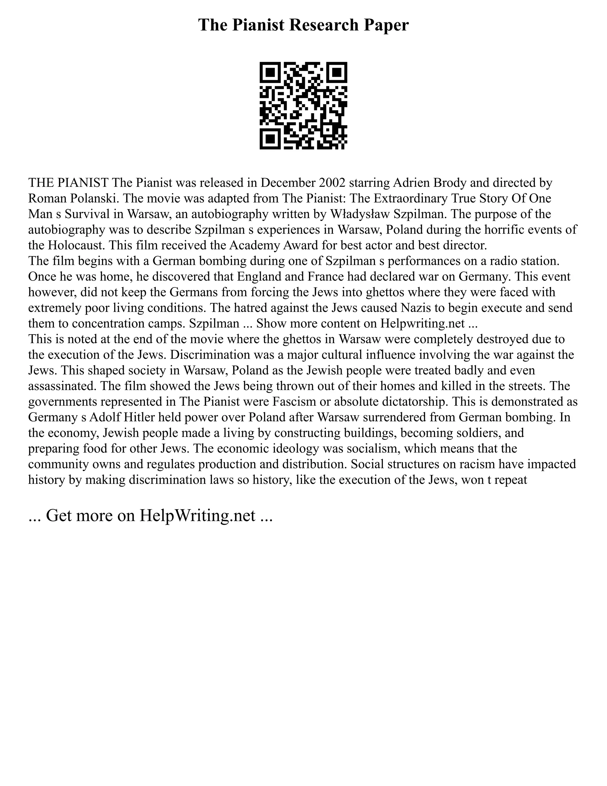 The Pianist Research Paper
THE PIANIST The Pianist was released in December 2002 starring Adrien Brody and directed by
Roman Polanski. The movie was adapted from The Pianist: The Extraordinary True Story Of One
Man s Survival in Warsaw, an autobiography written by Władysław Szpilman. The purpose of the
autobiography was to describe Szpilman s experiences in Warsaw, Poland during the horrific events of
the Holocaust. This film received the Academy Award for best actor and best director.
The film begins with a German bombing during one of Szpilman s performances on a radio station.
Once he was home, he discovered that England and France had declared war on Germany. This event
however, did not keep the Germans from forcing the Jews into ghettos where they were faced with
extremely poor living conditions. The hatred against the Jews caused Nazis to begin execute and send
them to concentration camps. Szpilman ... Show more content on Helpwriting.net ...
This is noted at the end of the movie where the ghettos in Warsaw were completely destroyed due to
the execution of the Jews. Discrimination was a major cultural influence involving the war against the
Jews. This shaped society in Warsaw, Poland as the Jewish people were treated badly and even
assassinated. The film showed the Jews being thrown out of their homes and killed in the streets. The
governments represented in The Pianist were Fascism or absolute dictatorship. This is demonstrated as
Germany s Adolf Hitler held power over Poland after Warsaw surrendered from German bombing. In
the economy, Jewish people made a living by constructing buildings, becoming soldiers, and
preparing food for other Jews. The economic ideology was socialism, which means that the
community owns and regulates production and distribution. Social structures on racism have impacted
history by making discrimination laws so history, like the execution of the Jews, won t repeat
... Get more on HelpWriting.net ...
 