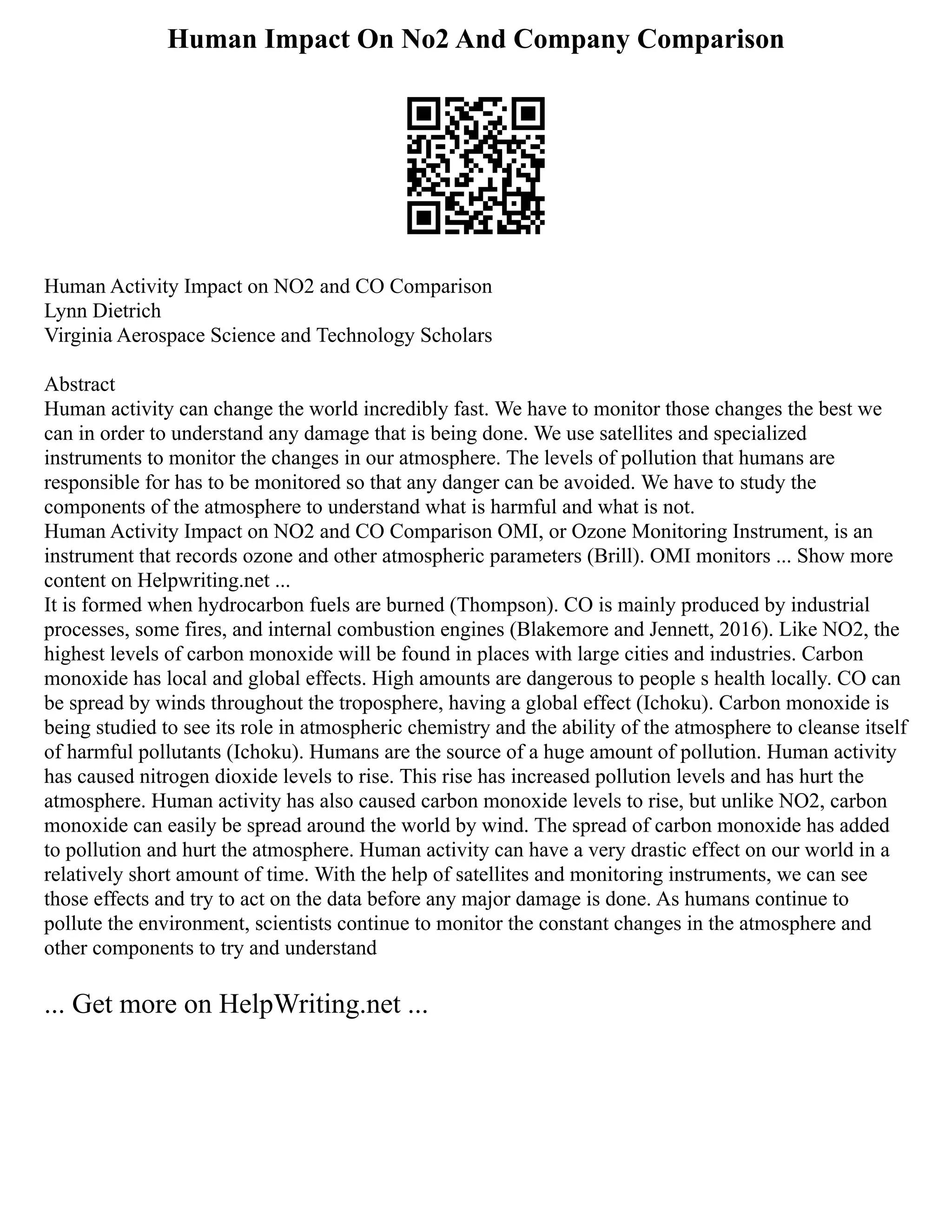 Human Impact On No2 And Company Comparison
Human Activity Impact on NO2 and CO Comparison
Lynn Dietrich
Virginia Aerospace Science and Technology Scholars
Abstract
Human activity can change the world incredibly fast. We have to monitor those changes the best we
can in order to understand any damage that is being done. We use satellites and specialized
instruments to monitor the changes in our atmosphere. The levels of pollution that humans are
responsible for has to be monitored so that any danger can be avoided. We have to study the
components of the atmosphere to understand what is harmful and what is not.
Human Activity Impact on NO2 and CO Comparison OMI, or Ozone Monitoring Instrument, is an
instrument that records ozone and other atmospheric parameters (Brill). OMI monitors ... Show more
content on Helpwriting.net ...
It is formed when hydrocarbon fuels are burned (Thompson). CO is mainly produced by industrial
processes, some fires, and internal combustion engines (Blakemore and Jennett, 2016). Like NO2, the
highest levels of carbon monoxide will be found in places with large cities and industries. Carbon
monoxide has local and global effects. High amounts are dangerous to people s health locally. CO can
be spread by winds throughout the troposphere, having a global effect (Ichoku). Carbon monoxide is
being studied to see its role in atmospheric chemistry and the ability of the atmosphere to cleanse itself
of harmful pollutants (Ichoku). Humans are the source of a huge amount of pollution. Human activity
has caused nitrogen dioxide levels to rise. This rise has increased pollution levels and has hurt the
atmosphere. Human activity has also caused carbon monoxide levels to rise, but unlike NO2, carbon
monoxide can easily be spread around the world by wind. The spread of carbon monoxide has added
to pollution and hurt the atmosphere. Human activity can have a very drastic effect on our world in a
relatively short amount of time. With the help of satellites and monitoring instruments, we can see
those effects and try to act on the data before any major damage is done. As humans continue to
pollute the environment, scientists continue to monitor the constant changes in the atmosphere and
other components to try and understand
... Get more on HelpWriting.net ...
 