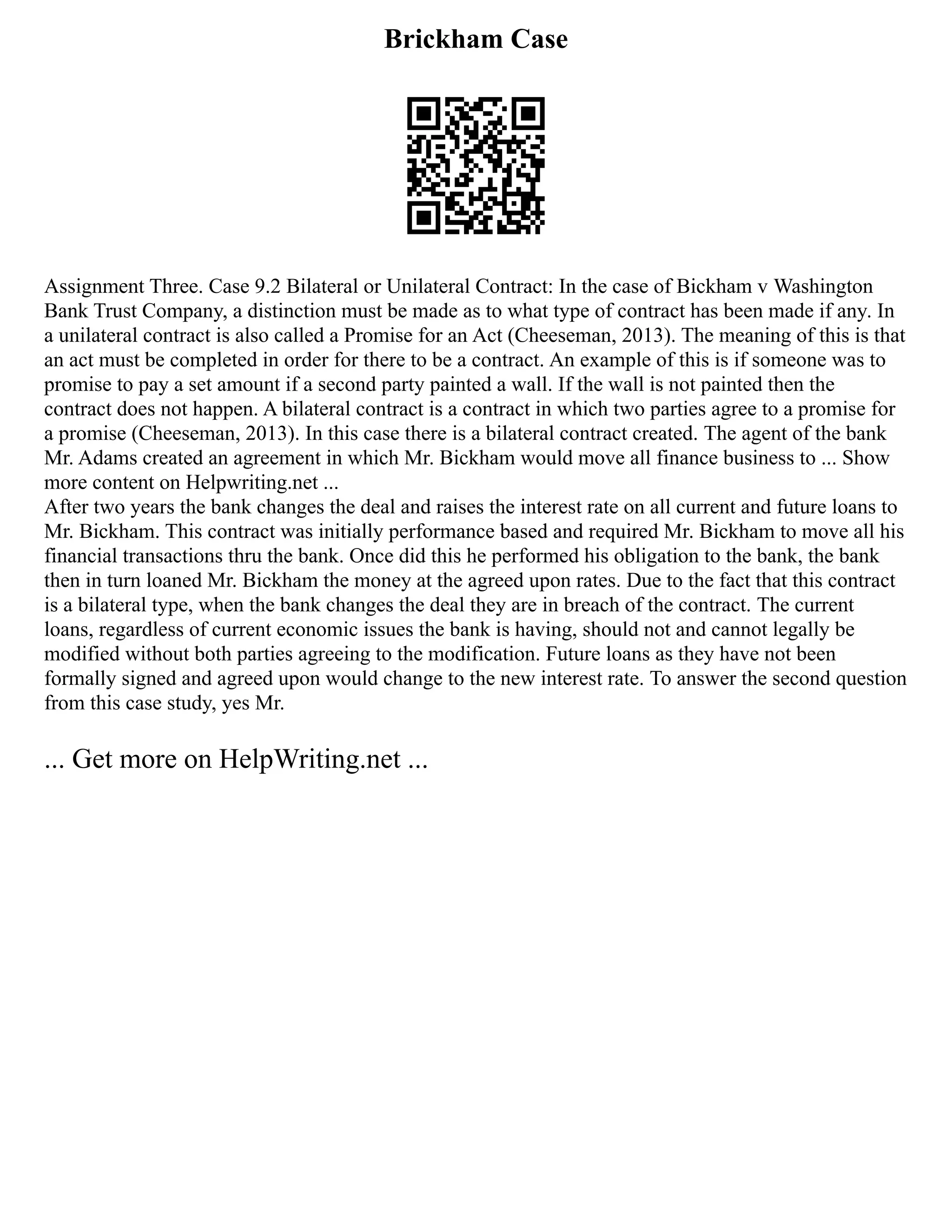 Brickham Case
Assignment Three. Case 9.2 Bilateral or Unilateral Contract: In the case of Bickham v Washington
Bank Trust Company, a distinction must be made as to what type of contract has been made if any. In
a unilateral contract is also called a Promise for an Act (Cheeseman, 2013). The meaning of this is that
an act must be completed in order for there to be a contract. An example of this is if someone was to
promise to pay a set amount if a second party painted a wall. If the wall is not painted then the
contract does not happen. A bilateral contract is a contract in which two parties agree to a promise for
a promise (Cheeseman, 2013). In this case there is a bilateral contract created. The agent of the bank
Mr. Adams created an agreement in which Mr. Bickham would move all finance business to ... Show
more content on Helpwriting.net ...
After two years the bank changes the deal and raises the interest rate on all current and future loans to
Mr. Bickham. This contract was initially performance based and required Mr. Bickham to move all his
financial transactions thru the bank. Once did this he performed his obligation to the bank, the bank
then in turn loaned Mr. Bickham the money at the agreed upon rates. Due to the fact that this contract
is a bilateral type, when the bank changes the deal they are in breach of the contract. The current
loans, regardless of current economic issues the bank is having, should not and cannot legally be
modified without both parties agreeing to the modification. Future loans as they have not been
formally signed and agreed upon would change to the new interest rate. To answer the second question
from this case study, yes Mr.
... Get more on HelpWriting.net ...
 