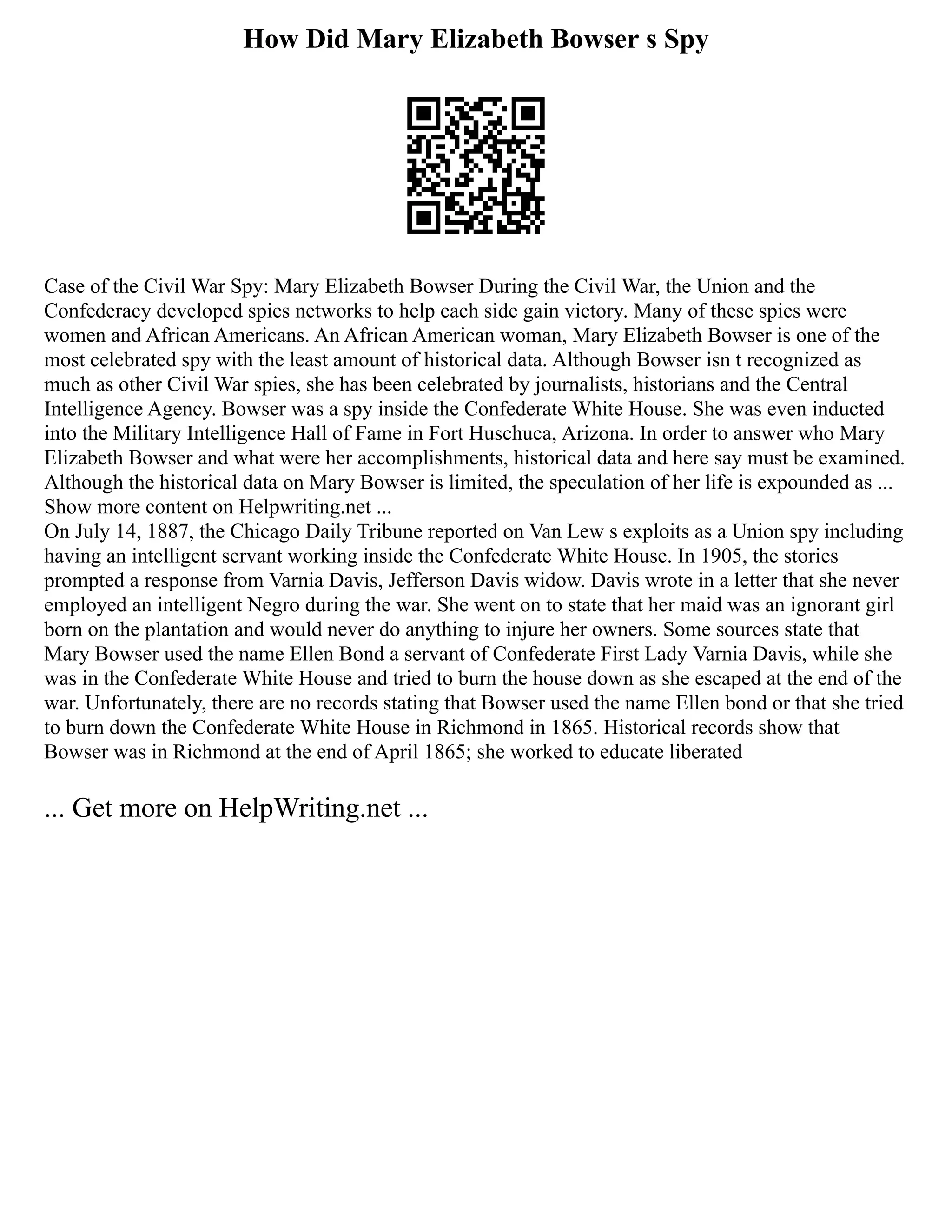 How Did Mary Elizabeth Bowser s Spy
Case of the Civil War Spy: Mary Elizabeth Bowser During the Civil War, the Union and the
Confederacy developed spies networks to help each side gain victory. Many of these spies were
women and African Americans. An African American woman, Mary Elizabeth Bowser is one of the
most celebrated spy with the least amount of historical data. Although Bowser isn t recognized as
much as other Civil War spies, she has been celebrated by journalists, historians and the Central
Intelligence Agency. Bowser was a spy inside the Confederate White House. She was even inducted
into the Military Intelligence Hall of Fame in Fort Huschuca, Arizona. In order to answer who Mary
Elizabeth Bowser and what were her accomplishments, historical data and here say must be examined.
Although the historical data on Mary Bowser is limited, the speculation of her life is expounded as ...
Show more content on Helpwriting.net ...
On July 14, 1887, the Chicago Daily Tribune reported on Van Lew s exploits as a Union spy including
having an intelligent servant working inside the Confederate White House. In 1905, the stories
prompted a response from Varnia Davis, Jefferson Davis widow. Davis wrote in a letter that she never
employed an intelligent Negro during the war. She went on to state that her maid was an ignorant girl
born on the plantation and would never do anything to injure her owners. Some sources state that
Mary Bowser used the name Ellen Bond a servant of Confederate First Lady Varnia Davis, while she
was in the Confederate White House and tried to burn the house down as she escaped at the end of the
war. Unfortunately, there are no records stating that Bowser used the name Ellen bond or that she tried
to burn down the Confederate White House in Richmond in 1865. Historical records show that
Bowser was in Richmond at the end of April 1865; she worked to educate liberated
... Get more on HelpWriting.net ...
 