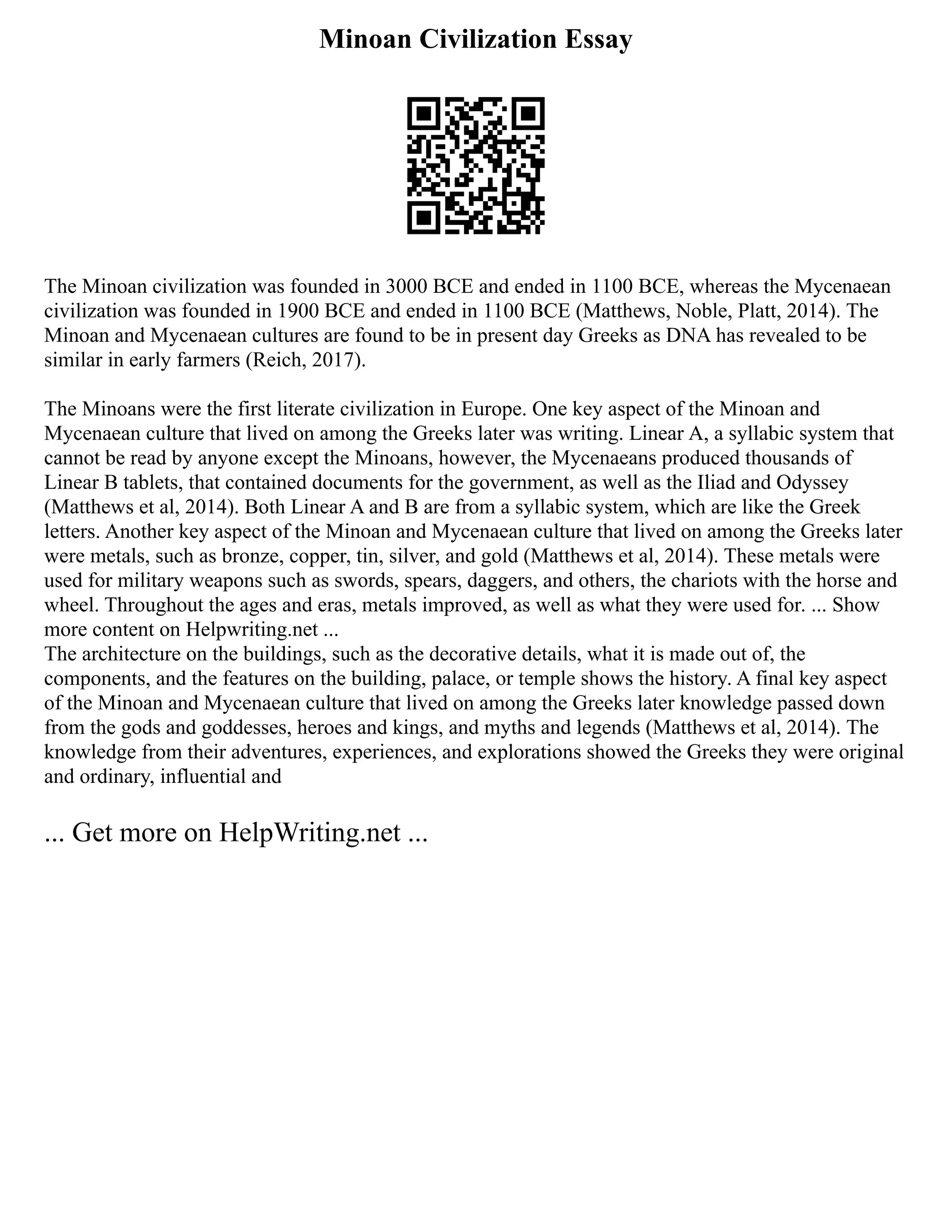 Minoan Civilization Essay
The Minoan civilization was founded in 3000 BCE and ended in 1100 BCE, whereas the Mycenaean
civilization was founded in 1900 BCE and ended in 1100 BCE (Matthews, Noble, Platt, 2014). The
Minoan and Mycenaean cultures are found to be in present day Greeks as DNA has revealed to be
similar in early farmers (Reich, 2017).
The Minoans were the first literate civilization in Europe. One key aspect of the Minoan and
Mycenaean culture that lived on among the Greeks later was writing. Linear A, a syllabic system that
cannot be read by anyone except the Minoans, however, the Mycenaeans produced thousands of
Linear B tablets, that contained documents for the government, as well as the Iliad and Odyssey
(Matthews et al, 2014). Both Linear A and B are from a syllabic system, which are like the Greek
letters. Another key aspect of the Minoan and Mycenaean culture that lived on among the Greeks later
were metals, such as bronze, copper, tin, silver, and gold (Matthews et al, 2014). These metals were
used for military weapons such as swords, spears, daggers, and others, the chariots with the horse and
wheel. Throughout the ages and eras, metals improved, as well as what they were used for. ... Show
more content on Helpwriting.net ...
The architecture on the buildings, such as the decorative details, what it is made out of, the
components, and the features on the building, palace, or temple shows the history. A final key aspect
of the Minoan and Mycenaean culture that lived on among the Greeks later knowledge passed down
from the gods and goddesses, heroes and kings, and myths and legends (Matthews et al, 2014). The
knowledge from their adventures, experiences, and explorations showed the Greeks they were original
and ordinary, influential and
... Get more on HelpWriting.net ...
 