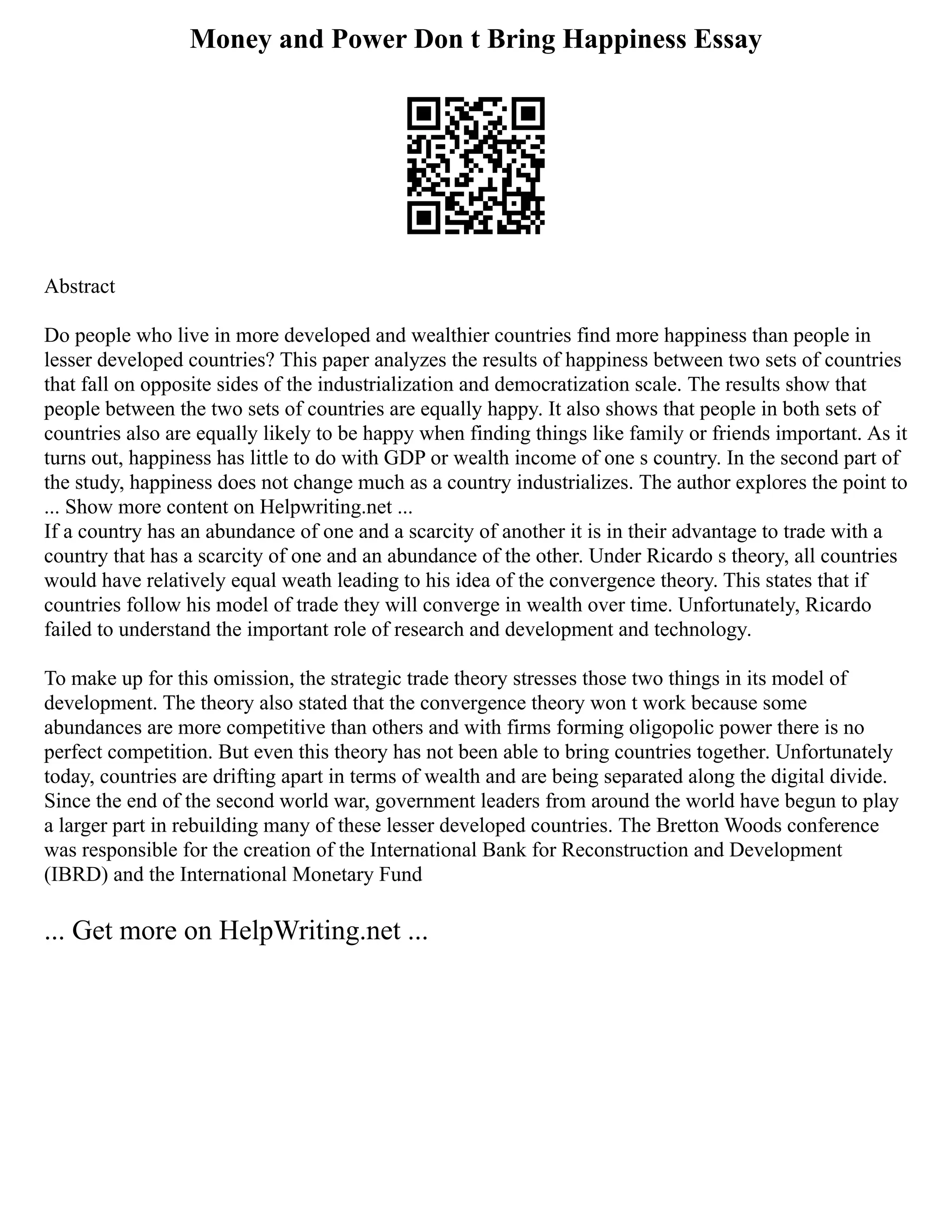 Money and Power Don t Bring Happiness Essay
Abstract
Do people who live in more developed and wealthier countries find more happiness than people in
lesser developed countries? This paper analyzes the results of happiness between two sets of countries
that fall on opposite sides of the industrialization and democratization scale. The results show that
people between the two sets of countries are equally happy. It also shows that people in both sets of
countries also are equally likely to be happy when finding things like family or friends important. As it
turns out, happiness has little to do with GDP or wealth income of one s country. In the second part of
the study, happiness does not change much as a country industrializes. The author explores the point to
... Show more content on Helpwriting.net ...
If a country has an abundance of one and a scarcity of another it is in their advantage to trade with a
country that has a scarcity of one and an abundance of the other. Under Ricardo s theory, all countries
would have relatively equal weath leading to his idea of the convergence theory. This states that if
countries follow his model of trade they will converge in wealth over time. Unfortunately, Ricardo
failed to understand the important role of research and development and technology.
To make up for this omission, the strategic trade theory stresses those two things in its model of
development. The theory also stated that the convergence theory won t work because some
abundances are more competitive than others and with firms forming oligopolic power there is no
perfect competition. But even this theory has not been able to bring countries together. Unfortunately
today, countries are drifting apart in terms of wealth and are being separated along the digital divide.
Since the end of the second world war, government leaders from around the world have begun to play
a larger part in rebuilding many of these lesser developed countries. The Bretton Woods conference
was responsible for the creation of the International Bank for Reconstruction and Development
(IBRD) and the International Monetary Fund
... Get more on HelpWriting.net ...
 