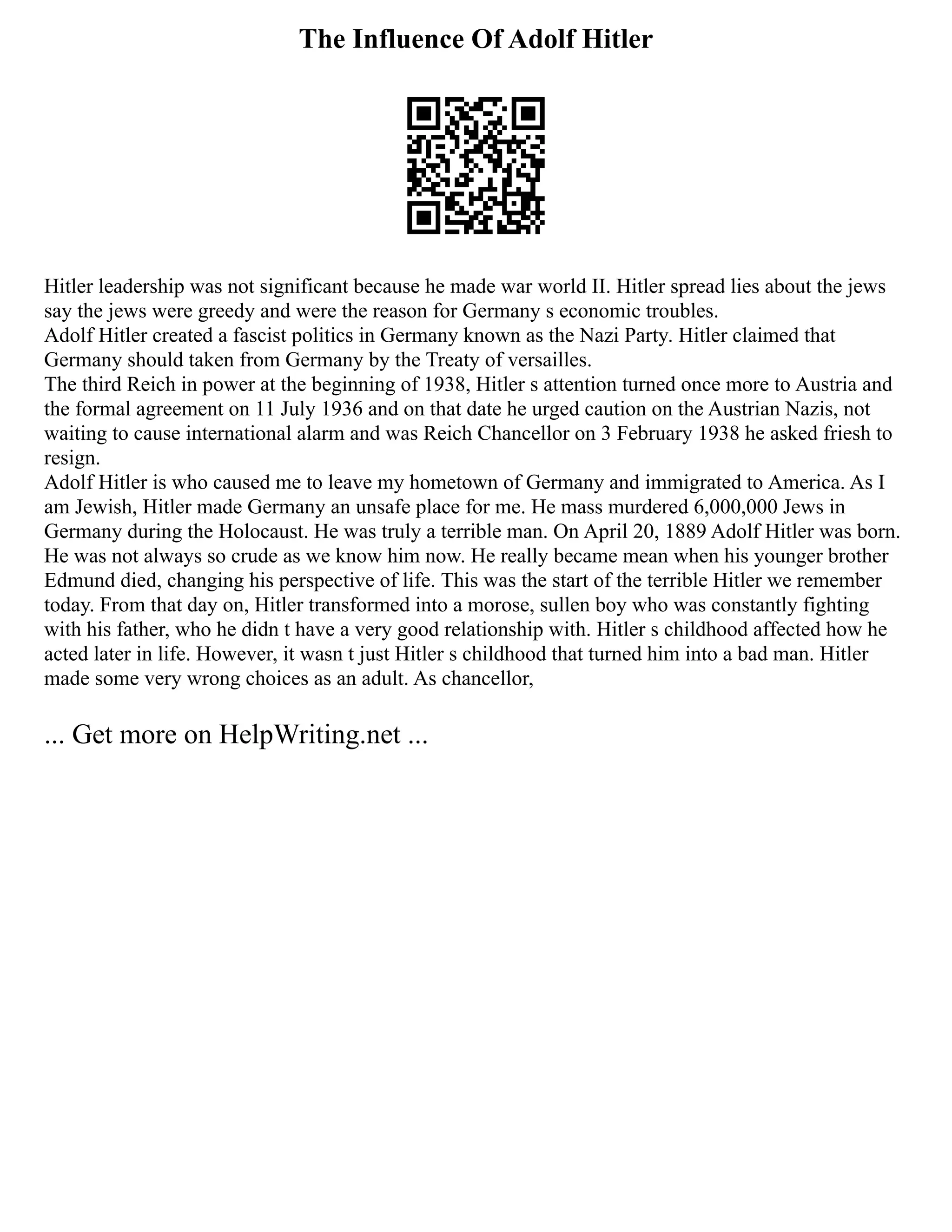 The Influence Of Adolf Hitler
Hitler leadership was not significant because he made war world II. Hitler spread lies about the jews
say the jews were greedy and were the reason for Germany s economic troubles.
Adolf Hitler created a fascist politics in Germany known as the Nazi Party. Hitler claimed that
Germany should taken from Germany by the Treaty of versailles.
The third Reich in power at the beginning of 1938, Hitler s attention turned once more to Austria and
the formal agreement on 11 July 1936 and on that date he urged caution on the Austrian Nazis, not
waiting to cause international alarm and was Reich Chancellor on 3 February 1938 he asked friesh to
resign.
Adolf Hitler is who caused me to leave my hometown of Germany and immigrated to America. As I
am Jewish, Hitler made Germany an unsafe place for me. He mass murdered 6,000,000 Jews in
Germany during the Holocaust. He was truly a terrible man. On April 20, 1889 Adolf Hitler was born.
He was not always so crude as we know him now. He really became mean when his younger brother
Edmund died, changing his perspective of life. This was the start of the terrible Hitler we remember
today. From that day on, Hitler transformed into a morose, sullen boy who was constantly fighting
with his father, who he didn t have a very good relationship with. Hitler s childhood affected how he
acted later in life. However, it wasn t just Hitler s childhood that turned him into a bad man. Hitler
made some very wrong choices as an adult. As chancellor,
... Get more on HelpWriting.net ...
 
