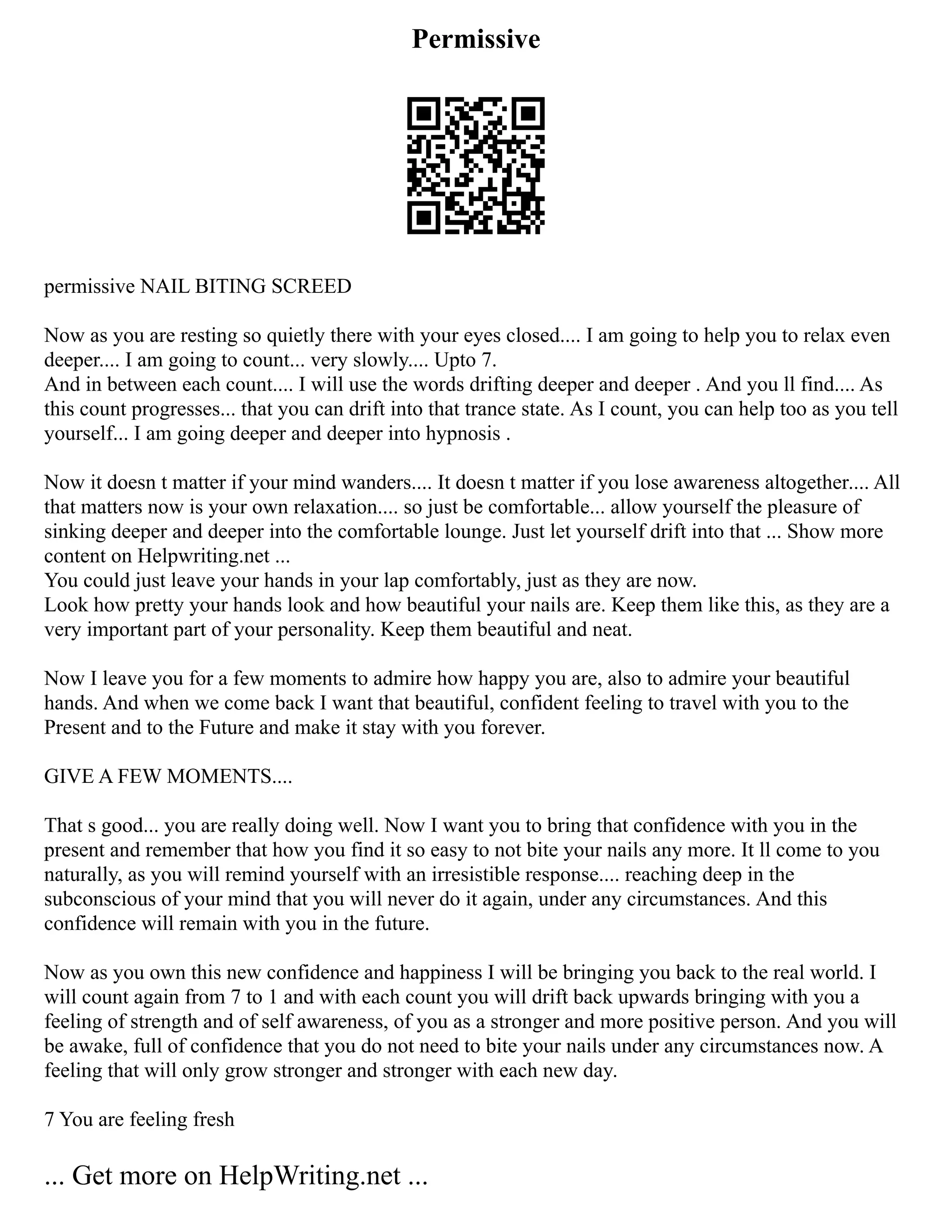 Permissive
permissive NAIL BITING SCREED
Now as you are resting so quietly there with your eyes closed.... I am going to help you to relax even
deeper.... I am going to count... very slowly.... Upto 7.
And in between each count.... I will use the words drifting deeper and deeper . And you ll find.... As
this count progresses... that you can drift into that trance state. As I count, you can help too as you tell
yourself... I am going deeper and deeper into hypnosis .
Now it doesn t matter if your mind wanders.... It doesn t matter if you lose awareness altogether.... All
that matters now is your own relaxation.... so just be comfortable... allow yourself the pleasure of
sinking deeper and deeper into the comfortable lounge. Just let yourself drift into that ... Show more
content on Helpwriting.net ...
You could just leave your hands in your lap comfortably, just as they are now.
Look how pretty your hands look and how beautiful your nails are. Keep them like this, as they are a
very important part of your personality. Keep them beautiful and neat.
Now I leave you for a few moments to admire how happy you are, also to admire your beautiful
hands. And when we come back I want that beautiful, confident feeling to travel with you to the
Present and to the Future and make it stay with you forever.
GIVE A FEW MOMENTS....
That s good... you are really doing well. Now I want you to bring that confidence with you in the
present and remember that how you find it so easy to not bite your nails any more. It ll come to you
naturally, as you will remind yourself with an irresistible response.... reaching deep in the
subconscious of your mind that you will never do it again, under any circumstances. And this
confidence will remain with you in the future.
Now as you own this new confidence and happiness I will be bringing you back to the real world. I
will count again from 7 to 1 and with each count you will drift back upwards bringing with you a
feeling of strength and of self awareness, of you as a stronger and more positive person. And you will
be awake, full of confidence that you do not need to bite your nails under any circumstances now. A
feeling that will only grow stronger and stronger with each new day.
7 You are feeling fresh
... Get more on HelpWriting.net ...
 