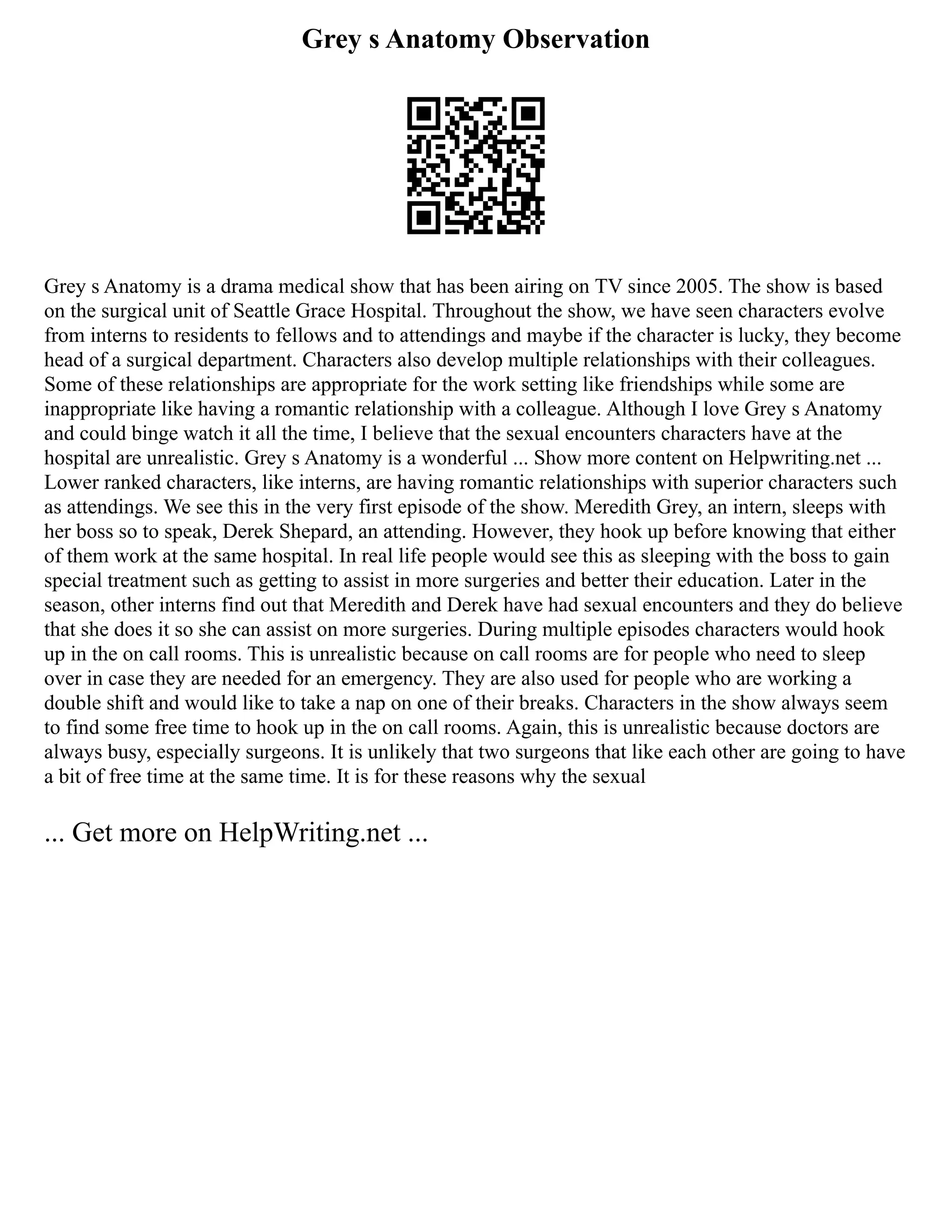 Grey s Anatomy Observation
Grey s Anatomy is a drama medical show that has been airing on TV since 2005. The show is based
on the surgical unit of Seattle Grace Hospital. Throughout the show, we have seen characters evolve
from interns to residents to fellows and to attendings and maybe if the character is lucky, they become
head of a surgical department. Characters also develop multiple relationships with their colleagues.
Some of these relationships are appropriate for the work setting like friendships while some are
inappropriate like having a romantic relationship with a colleague. Although I love Grey s Anatomy
and could binge watch it all the time, I believe that the sexual encounters characters have at the
hospital are unrealistic. Grey s Anatomy is a wonderful ... Show more content on Helpwriting.net ...
Lower ranked characters, like interns, are having romantic relationships with superior characters such
as attendings. We see this in the very first episode of the show. Meredith Grey, an intern, sleeps with
her boss so to speak, Derek Shepard, an attending. However, they hook up before knowing that either
of them work at the same hospital. In real life people would see this as sleeping with the boss to gain
special treatment such as getting to assist in more surgeries and better their education. Later in the
season, other interns find out that Meredith and Derek have had sexual encounters and they do believe
that she does it so she can assist on more surgeries. During multiple episodes characters would hook
up in the on call rooms. This is unrealistic because on call rooms are for people who need to sleep
over in case they are needed for an emergency. They are also used for people who are working a
double shift and would like to take a nap on one of their breaks. Characters in the show always seem
to find some free time to hook up in the on call rooms. Again, this is unrealistic because doctors are
always busy, especially surgeons. It is unlikely that two surgeons that like each other are going to have
a bit of free time at the same time. It is for these reasons why the sexual
... Get more on HelpWriting.net ...
 