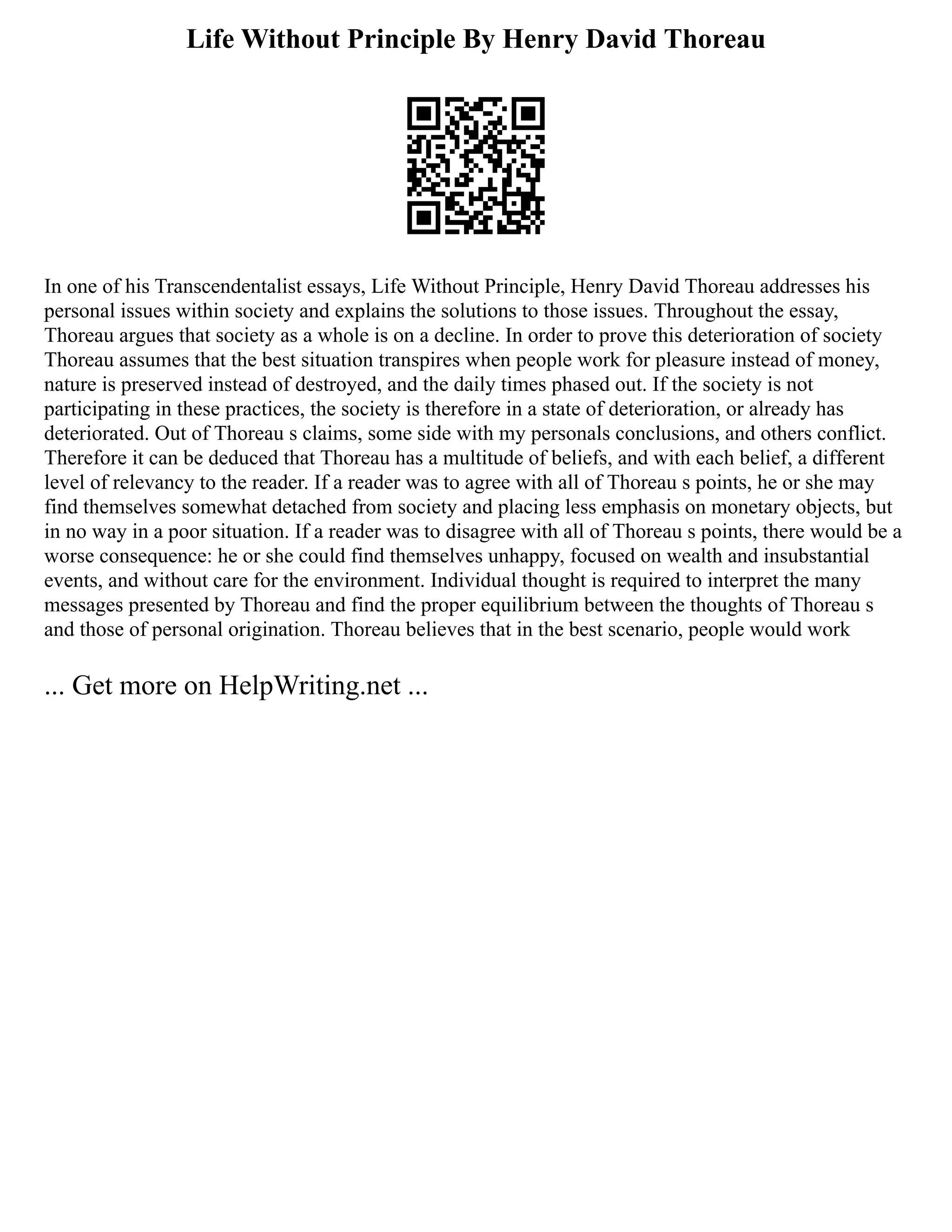 Life Without Principle By Henry David Thoreau
In one of his Transcendentalist essays, Life Without Principle, Henry David Thoreau addresses his
personal issues within society and explains the solutions to those issues. Throughout the essay,
Thoreau argues that society as a whole is on a decline. In order to prove this deterioration of society
Thoreau assumes that the best situation transpires when people work for pleasure instead of money,
nature is preserved instead of destroyed, and the daily times phased out. If the society is not
participating in these practices, the society is therefore in a state of deterioration, or already has
deteriorated. Out of Thoreau s claims, some side with my personals conclusions, and others conflict.
Therefore it can be deduced that Thoreau has a multitude of beliefs, and with each belief, a different
level of relevancy to the reader. If a reader was to agree with all of Thoreau s points, he or she may
find themselves somewhat detached from society and placing less emphasis on monetary objects, but
in no way in a poor situation. If a reader was to disagree with all of Thoreau s points, there would be a
worse consequence: he or she could find themselves unhappy, focused on wealth and insubstantial
events, and without care for the environment. Individual thought is required to interpret the many
messages presented by Thoreau and find the proper equilibrium between the thoughts of Thoreau s
and those of personal origination. Thoreau believes that in the best scenario, people would work
... Get more on HelpWriting.net ...
 