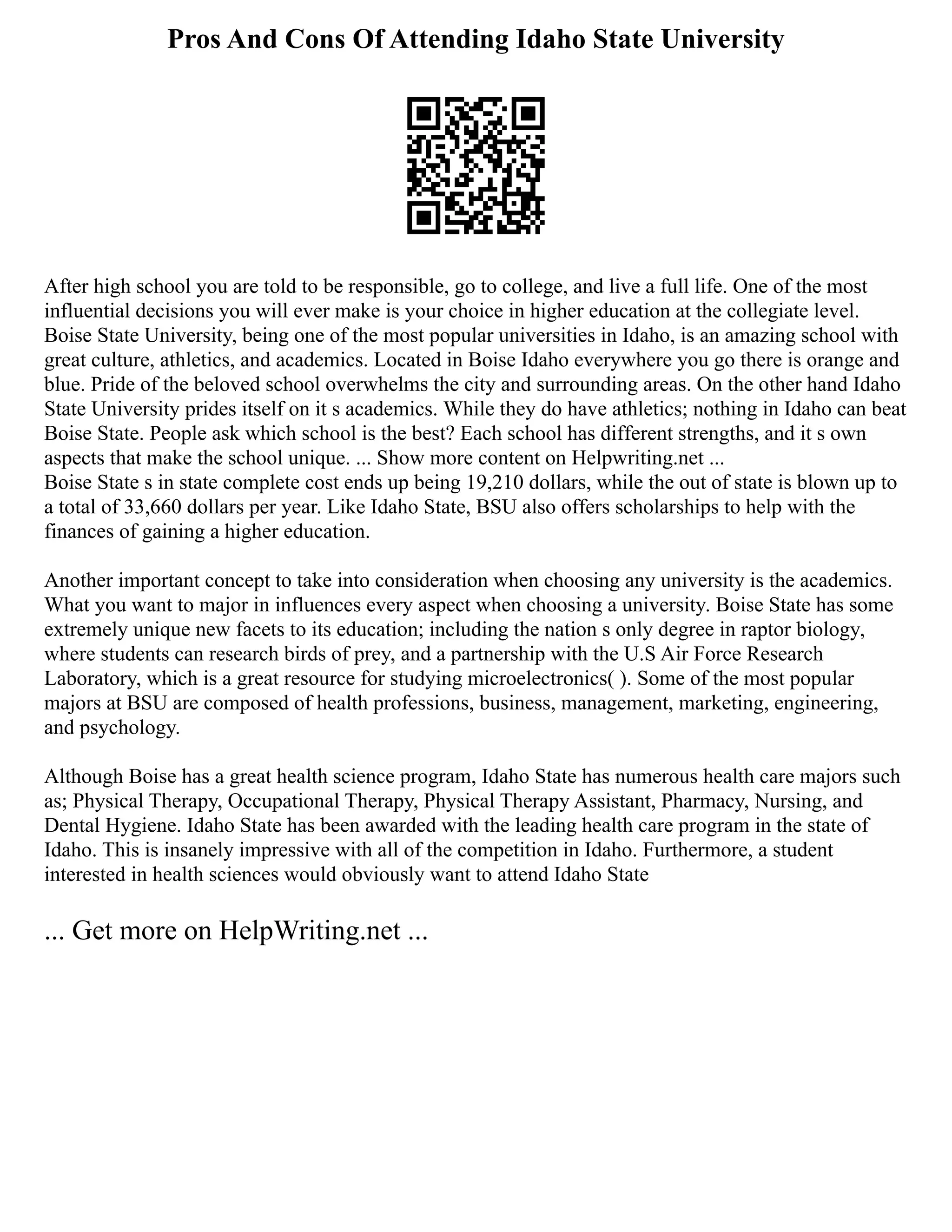 Pros And Cons Of Attending Idaho State University
After high school you are told to be responsible, go to college, and live a full life. One of the most
influential decisions you will ever make is your choice in higher education at the collegiate level.
Boise State University, being one of the most popular universities in Idaho, is an amazing school with
great culture, athletics, and academics. Located in Boise Idaho everywhere you go there is orange and
blue. Pride of the beloved school overwhelms the city and surrounding areas. On the other hand Idaho
State University prides itself on it s academics. While they do have athletics; nothing in Idaho can beat
Boise State. People ask which school is the best? Each school has different strengths, and it s own
aspects that make the school unique. ... Show more content on Helpwriting.net ...
Boise State s in state complete cost ends up being 19,210 dollars, while the out of state is blown up to
a total of 33,660 dollars per year. Like Idaho State, BSU also offers scholarships to help with the
finances of gaining a higher education.
Another important concept to take into consideration when choosing any university is the academics.
What you want to major in influences every aspect when choosing a university. Boise State has some
extremely unique new facets to its education; including the nation s only degree in raptor biology,
where students can research birds of prey, and a partnership with the U.S Air Force Research
Laboratory, which is a great resource for studying microelectronics( ). Some of the most popular
majors at BSU are composed of health professions, business, management, marketing, engineering,
and psychology.
Although Boise has a great health science program, Idaho State has numerous health care majors such
as; Physical Therapy, Occupational Therapy, Physical Therapy Assistant, Pharmacy, Nursing, and
Dental Hygiene. Idaho State has been awarded with the leading health care program in the state of
Idaho. This is insanely impressive with all of the competition in Idaho. Furthermore, a student
interested in health sciences would obviously want to attend Idaho State
... Get more on HelpWriting.net ...
 
