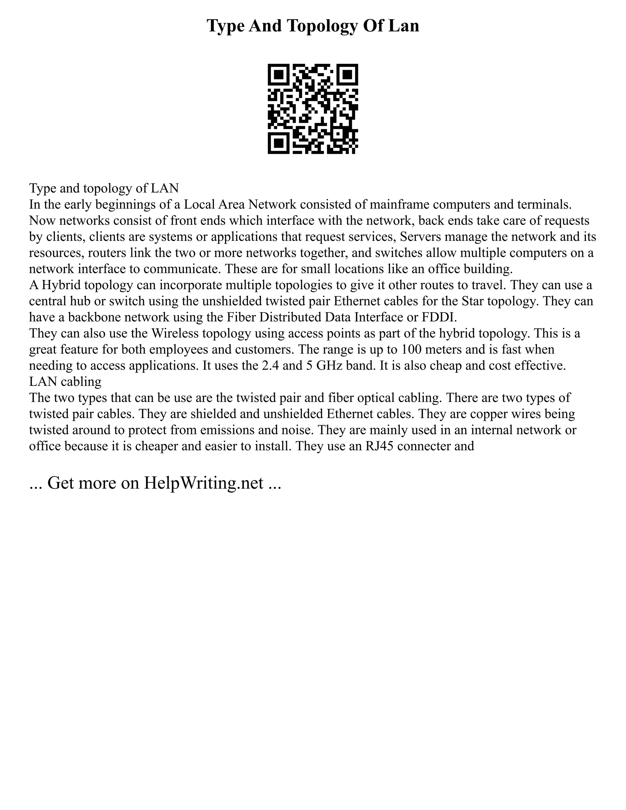 Type And Topology Of Lan
Type and topology of LAN
In the early beginnings of a Local Area Network consisted of mainframe computers and terminals.
Now networks consist of front ends which interface with the network, back ends take care of requests
by clients, clients are systems or applications that request services, Servers manage the network and its
resources, routers link the two or more networks together, and switches allow multiple computers on a
network interface to communicate. These are for small locations like an office building.
A Hybrid topology can incorporate multiple topologies to give it other routes to travel. They can use a
central hub or switch using the unshielded twisted pair Ethernet cables for the Star topology. They can
have a backbone network using the Fiber Distributed Data Interface or FDDI.
They can also use the Wireless topology using access points as part of the hybrid topology. This is a
great feature for both employees and customers. The range is up to 100 meters and is fast when
needing to access applications. It uses the 2.4 and 5 GHz band. It is also cheap and cost effective.
LAN cabling
The two types that can be use are the twisted pair and fiber optical cabling. There are two types of
twisted pair cables. They are shielded and unshielded Ethernet cables. They are copper wires being
twisted around to protect from emissions and noise. They are mainly used in an internal network or
office because it is cheaper and easier to install. They use an RJ45 connecter and
... Get more on HelpWriting.net ...
 