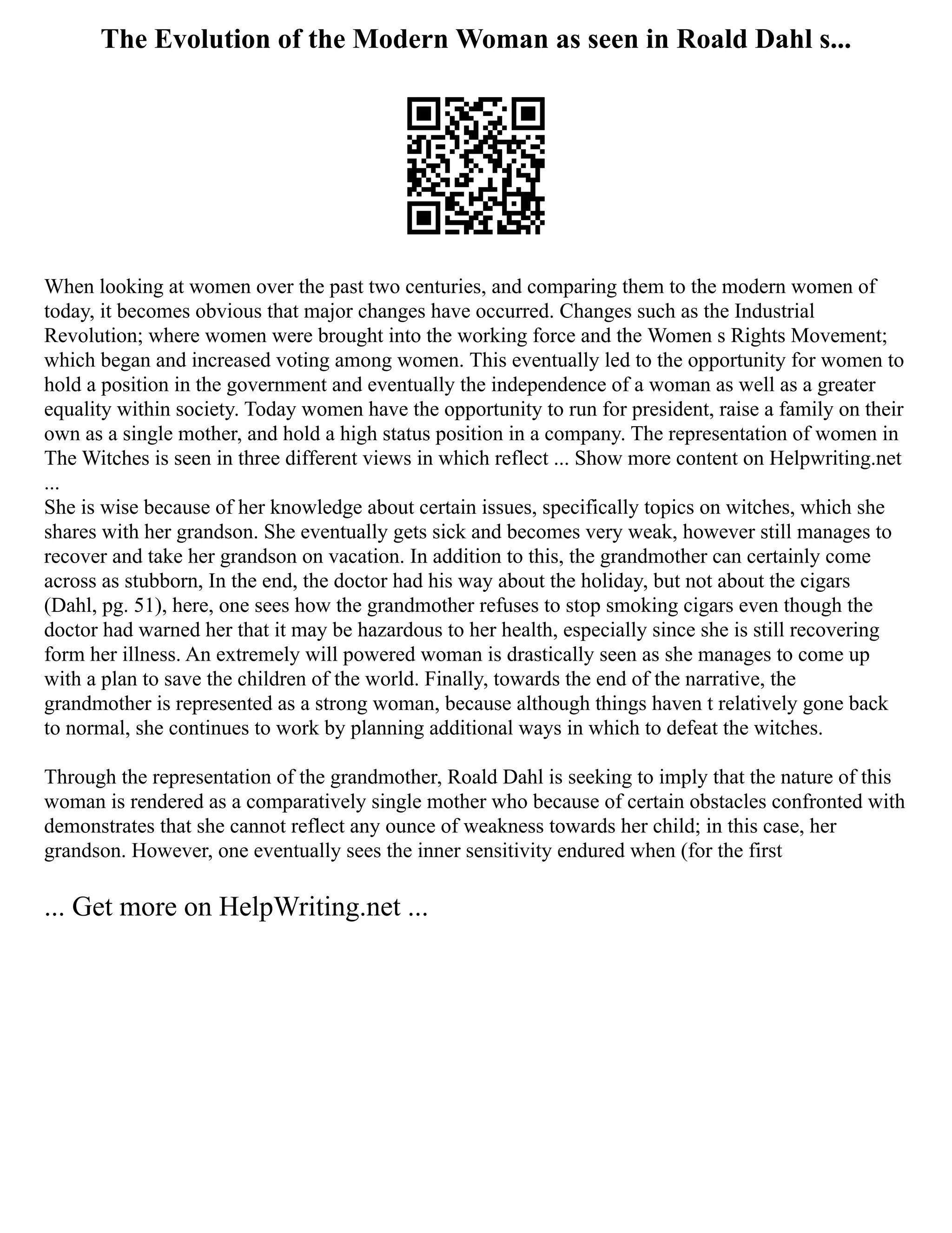The Evolution of the Modern Woman as seen in Roald Dahl s...
When looking at women over the past two centuries, and comparing them to the modern women of
today, it becomes obvious that major changes have occurred. Changes such as the Industrial
Revolution; where women were brought into the working force and the Women s Rights Movement;
which began and increased voting among women. This eventually led to the opportunity for women to
hold a position in the government and eventually the independence of a woman as well as a greater
equality within society. Today women have the opportunity to run for president, raise a family on their
own as a single mother, and hold a high status position in a company. The representation of women in
The Witches is seen in three different views in which reflect ... Show more content on Helpwriting.net
...
She is wise because of her knowledge about certain issues, specifically topics on witches, which she
shares with her grandson. She eventually gets sick and becomes very weak, however still manages to
recover and take her grandson on vacation. In addition to this, the grandmother can certainly come
across as stubborn, In the end, the doctor had his way about the holiday, but not about the cigars
(Dahl, pg. 51), here, one sees how the grandmother refuses to stop smoking cigars even though the
doctor had warned her that it may be hazardous to her health, especially since she is still recovering
form her illness. An extremely will powered woman is drastically seen as she manages to come up
with a plan to save the children of the world. Finally, towards the end of the narrative, the
grandmother is represented as a strong woman, because although things haven t relatively gone back
to normal, she continues to work by planning additional ways in which to defeat the witches.
Through the representation of the grandmother, Roald Dahl is seeking to imply that the nature of this
woman is rendered as a comparatively single mother who because of certain obstacles confronted with
demonstrates that she cannot reflect any ounce of weakness towards her child; in this case, her
grandson. However, one eventually sees the inner sensitivity endured when (for the first
... Get more on HelpWriting.net ...
 
