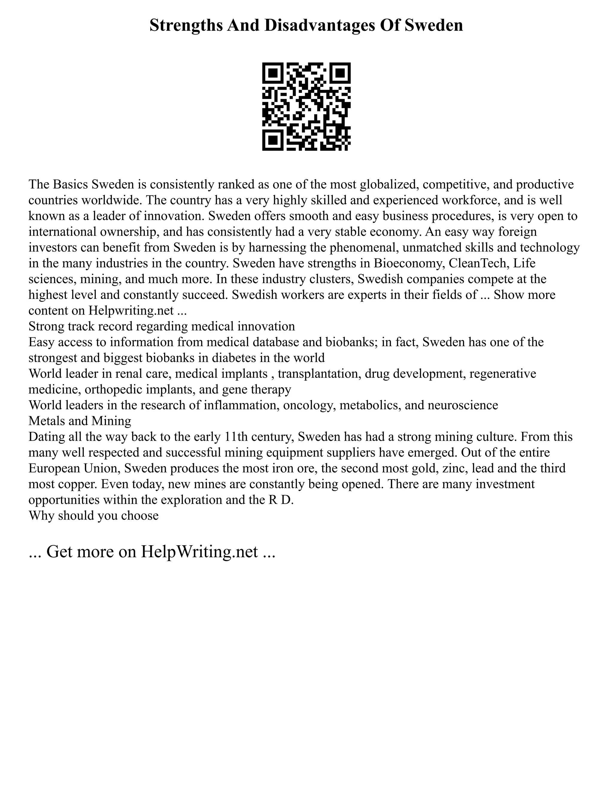 Strengths And Disadvantages Of Sweden
The Basics Sweden is consistently ranked as one of the most globalized, competitive, and productive
countries worldwide. The country has a very highly skilled and experienced workforce, and is well
known as a leader of innovation. Sweden offers smooth and easy business procedures, is very open to
international ownership, and has consistently had a very stable economy. An easy way foreign
investors can benefit from Sweden is by harnessing the phenomenal, unmatched skills and technology
in the many industries in the country. Sweden have strengths in Bioeconomy, CleanTech, Life
sciences, mining, and much more. In these industry clusters, Swedish companies compete at the
highest level and constantly succeed. Swedish workers are experts in their fields of ... Show more
content on Helpwriting.net ...
Strong track record regarding medical innovation
Easy access to information from medical database and biobanks; in fact, Sweden has one of the
strongest and biggest biobanks in diabetes in the world
World leader in renal care, medical implants , transplantation, drug development, regenerative
medicine, orthopedic implants, and gene therapy
World leaders in the research of inflammation, oncology, metabolics, and neuroscience
Metals and Mining
Dating all the way back to the early 11th century, Sweden has had a strong mining culture. From this
many well respected and successful mining equipment suppliers have emerged. Out of the entire
European Union, Sweden produces the most iron ore, the second most gold, zinc, lead and the third
most copper. Even today, new mines are constantly being opened. There are many investment
opportunities within the exploration and the R D.
Why should you choose
... Get more on HelpWriting.net ...
 