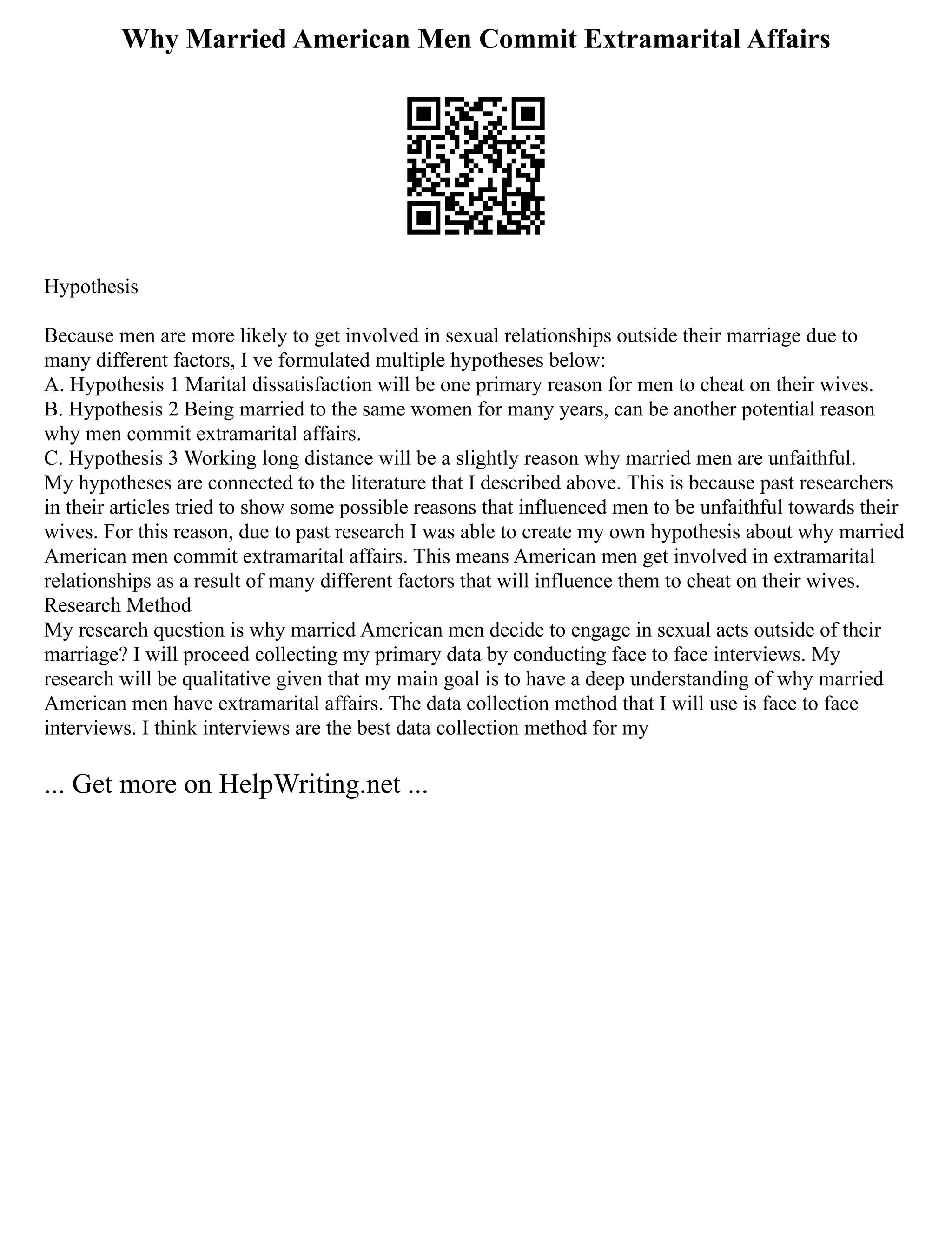 Why Married American Men Commit Extramarital Affairs
Hypothesis
Because men are more likely to get involved in sexual relationships outside their marriage due to
many different factors, I ve formulated multiple hypotheses below:
A. Hypothesis 1 Marital dissatisfaction will be one primary reason for men to cheat on their wives.
B. Hypothesis 2 Being married to the same women for many years, can be another potential reason
why men commit extramarital affairs.
C. Hypothesis 3 Working long distance will be a slightly reason why married men are unfaithful.
My hypotheses are connected to the literature that I described above. This is because past researchers
in their articles tried to show some possible reasons that influenced men to be unfaithful towards their
wives. For this reason, due to past research I was able to create my own hypothesis about why married
American men commit extramarital affairs. This means American men get involved in extramarital
relationships as a result of many different factors that will influence them to cheat on their wives.
Research Method
My research question is why married American men decide to engage in sexual acts outside of their
marriage? I will proceed collecting my primary data by conducting face to face interviews. My
research will be qualitative given that my main goal is to have a deep understanding of why married
American men have extramarital affairs. The data collection method that I will use is face to face
interviews. I think interviews are the best data collection method for my
... Get more on HelpWriting.net ...
 