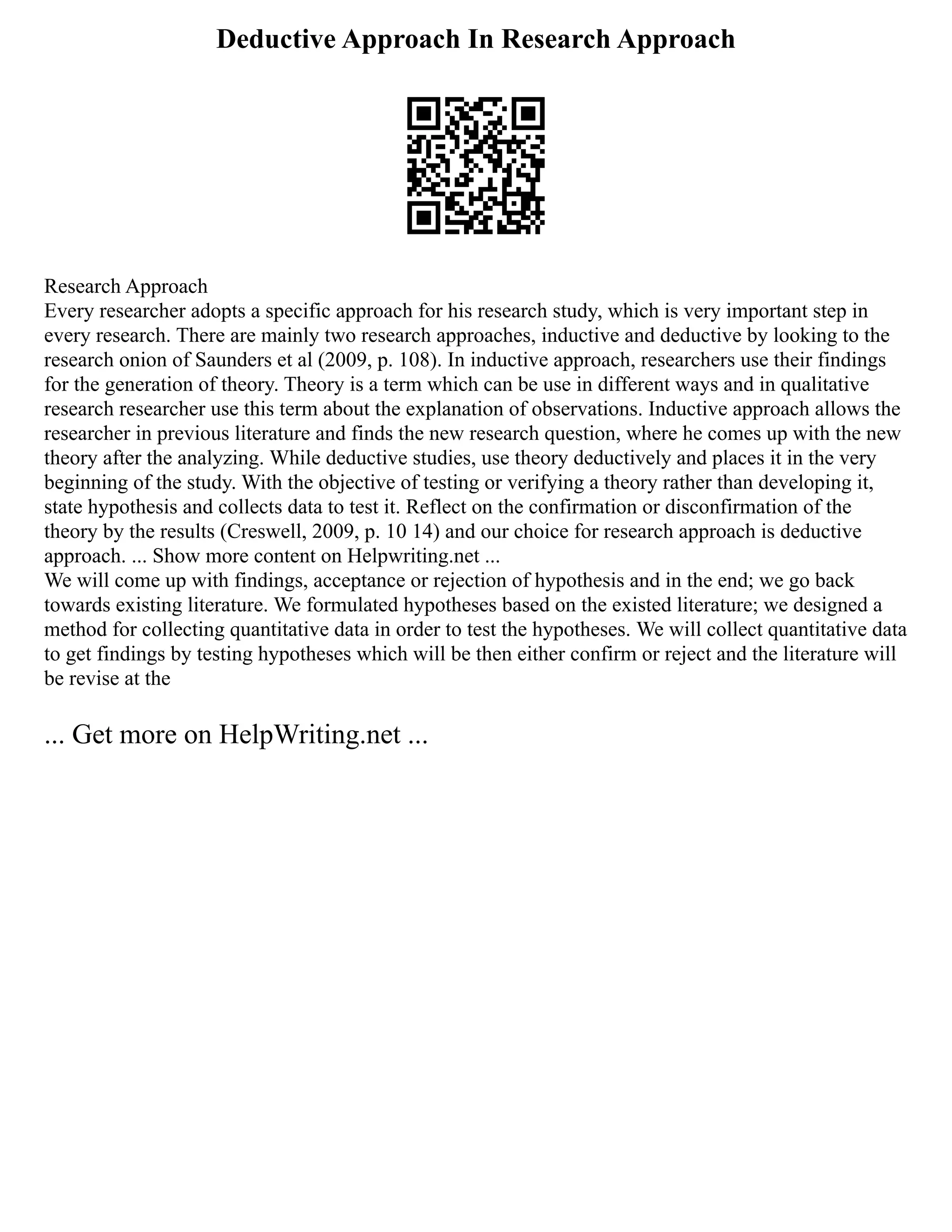 Deductive Approach In Research Approach
Research Approach
Every researcher adopts a specific approach for his research study, which is very important step in
every research. There are mainly two research approaches, inductive and deductive by looking to the
research onion of Saunders et al (2009, p. 108). In inductive approach, researchers use their findings
for the generation of theory. Theory is a term which can be use in different ways and in qualitative
research researcher use this term about the explanation of observations. Inductive approach allows the
researcher in previous literature and finds the new research question, where he comes up with the new
theory after the analyzing. While deductive studies, use theory deductively and places it in the very
beginning of the study. With the objective of testing or verifying a theory rather than developing it,
state hypothesis and collects data to test it. Reflect on the confirmation or disconfirmation of the
theory by the results (Creswell, 2009, p. 10 14) and our choice for research approach is deductive
approach. ... Show more content on Helpwriting.net ...
We will come up with findings, acceptance or rejection of hypothesis and in the end; we go back
towards existing literature. We formulated hypotheses based on the existed literature; we designed a
method for collecting quantitative data in order to test the hypotheses. We will collect quantitative data
to get findings by testing hypotheses which will be then either confirm or reject and the literature will
be revise at the
... Get more on HelpWriting.net ...
 