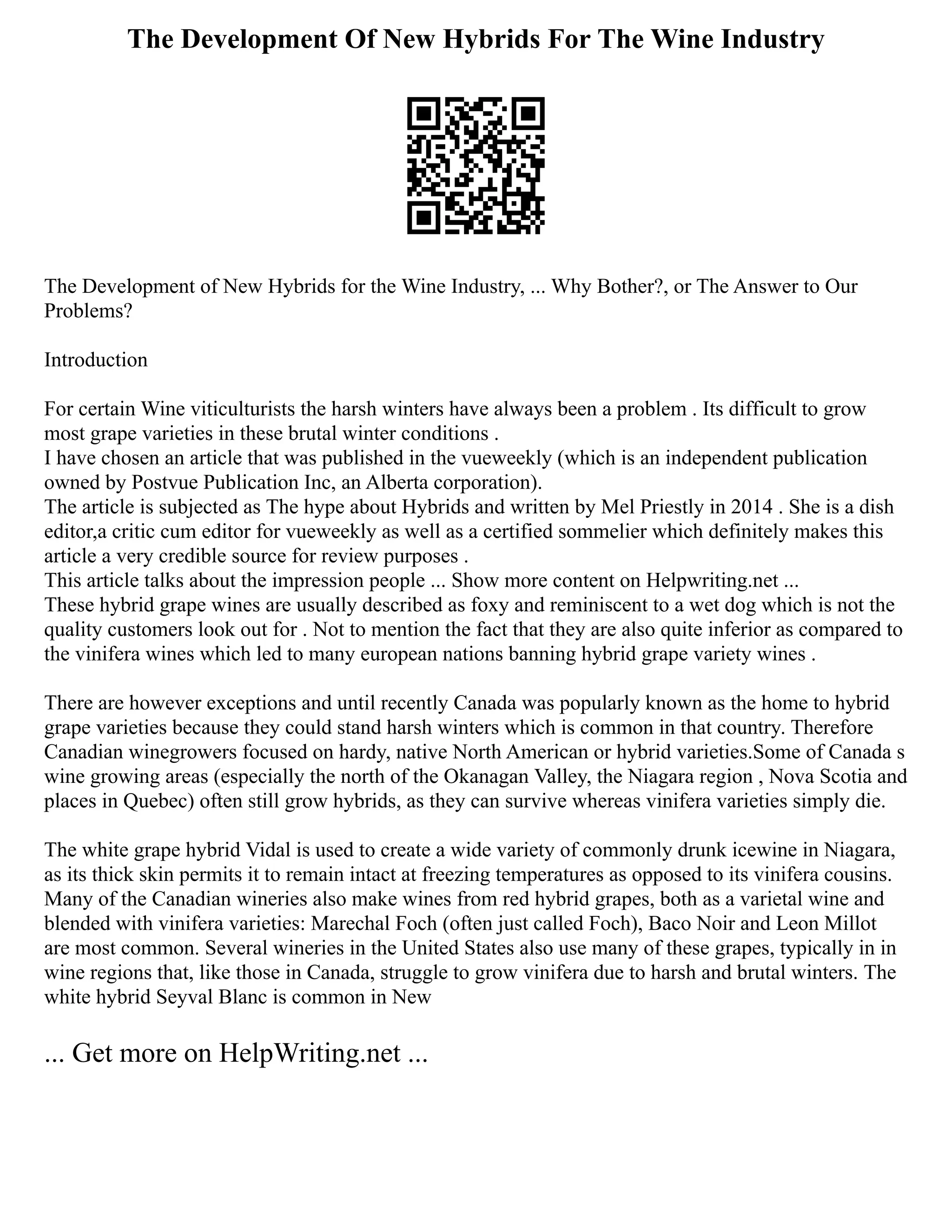 The Development Of New Hybrids For The Wine Industry
The Development of New Hybrids for the Wine Industry, ... Why Bother?, or The Answer to Our
Problems?
Introduction
For certain Wine viticulturists the harsh winters have always been a problem . Its difficult to grow
most grape varieties in these brutal winter conditions .
I have chosen an article that was published in the vueweekly (which is an independent publication
owned by Postvue Publication Inc, an Alberta corporation).
The article is subjected as The hype about Hybrids and written by Mel Priestly in 2014 . She is a dish
editor,a critic cum editor for vueweekly as well as a certified sommelier which definitely makes this
article a very credible source for review purposes .
This article talks about the impression people ... Show more content on Helpwriting.net ...
These hybrid grape wines are usually described as foxy and reminiscent to a wet dog which is not the
quality customers look out for . Not to mention the fact that they are also quite inferior as compared to
the vinifera wines which led to many european nations banning hybrid grape variety wines .
There are however exceptions and until recently Canada was popularly known as the home to hybrid
grape varieties because they could stand harsh winters which is common in that country. Therefore
Canadian winegrowers focused on hardy, native North American or hybrid varieties.Some of Canada s
wine growing areas (especially the north of the Okanagan Valley, the Niagara region , Nova Scotia and
places in Quebec) often still grow hybrids, as they can survive whereas vinifera varieties simply die.
The white grape hybrid Vidal is used to create a wide variety of commonly drunk icewine in Niagara,
as its thick skin permits it to remain intact at freezing temperatures as opposed to its vinifera cousins.
Many of the Canadian wineries also make wines from red hybrid grapes, both as a varietal wine and
blended with vinifera varieties: Marechal Foch (often just called Foch), Baco Noir and Leon Millot
are most common. Several wineries in the United States also use many of these grapes, typically in in
wine regions that, like those in Canada, struggle to grow vinifera due to harsh and brutal winters. The
white hybrid Seyval Blanc is common in New
... Get more on HelpWriting.net ...
 