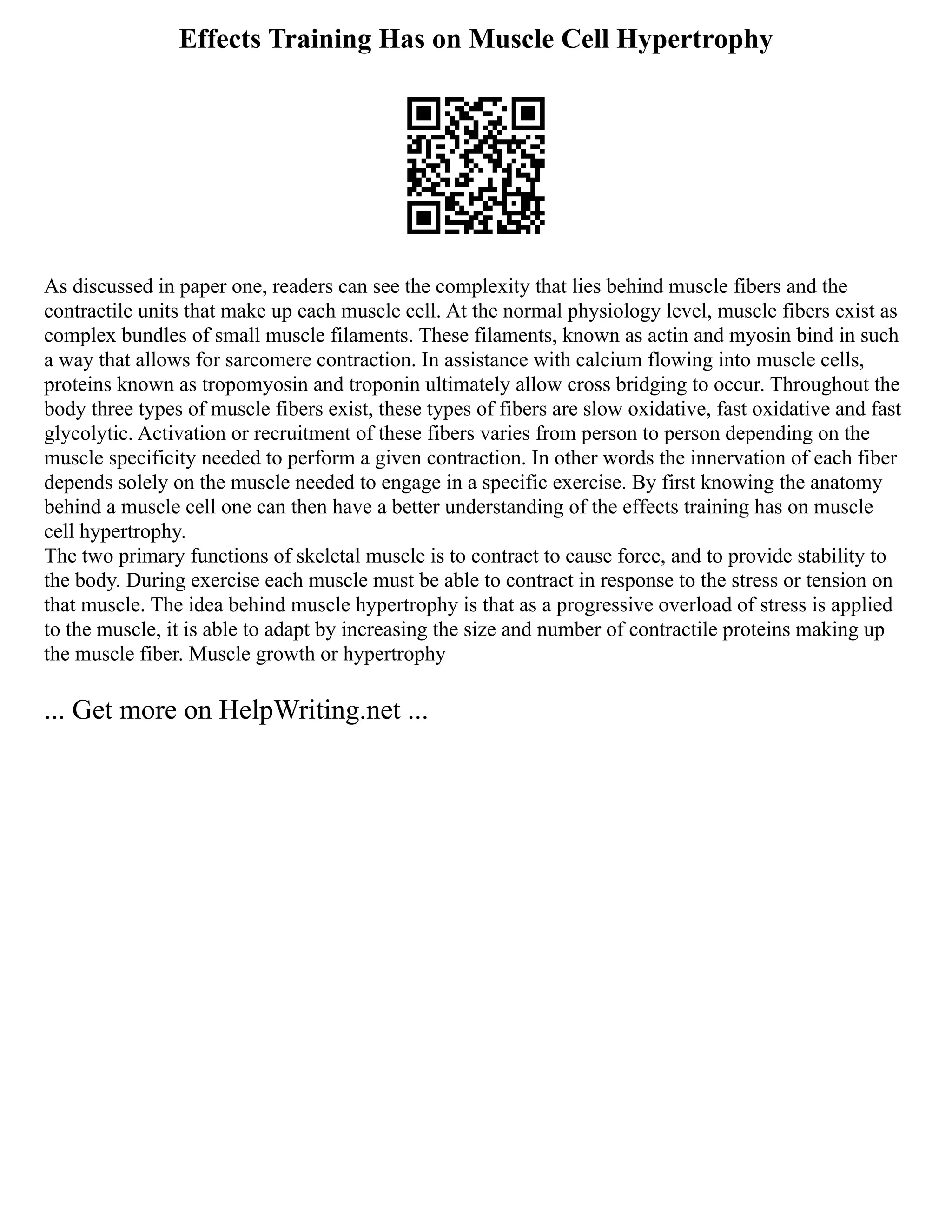 Effects Training Has on Muscle Cell Hypertrophy
As discussed in paper one, readers can see the complexity that lies behind muscle fibers and the
contractile units that make up each muscle cell. At the normal physiology level, muscle fibers exist as
complex bundles of small muscle filaments. These filaments, known as actin and myosin bind in such
a way that allows for sarcomere contraction. In assistance with calcium flowing into muscle cells,
proteins known as tropomyosin and troponin ultimately allow cross bridging to occur. Throughout the
body three types of muscle fibers exist, these types of fibers are slow oxidative, fast oxidative and fast
glycolytic. Activation or recruitment of these fibers varies from person to person depending on the
muscle specificity needed to perform a given contraction. In other words the innervation of each fiber
depends solely on the muscle needed to engage in a specific exercise. By first knowing the anatomy
behind a muscle cell one can then have a better understanding of the effects training has on muscle
cell hypertrophy.
The two primary functions of skeletal muscle is to contract to cause force, and to provide stability to
the body. During exercise each muscle must be able to contract in response to the stress or tension on
that muscle. The idea behind muscle hypertrophy is that as a progressive overload of stress is applied
to the muscle, it is able to adapt by increasing the size and number of contractile proteins making up
the muscle fiber. Muscle growth or hypertrophy
... Get more on HelpWriting.net ...
 
