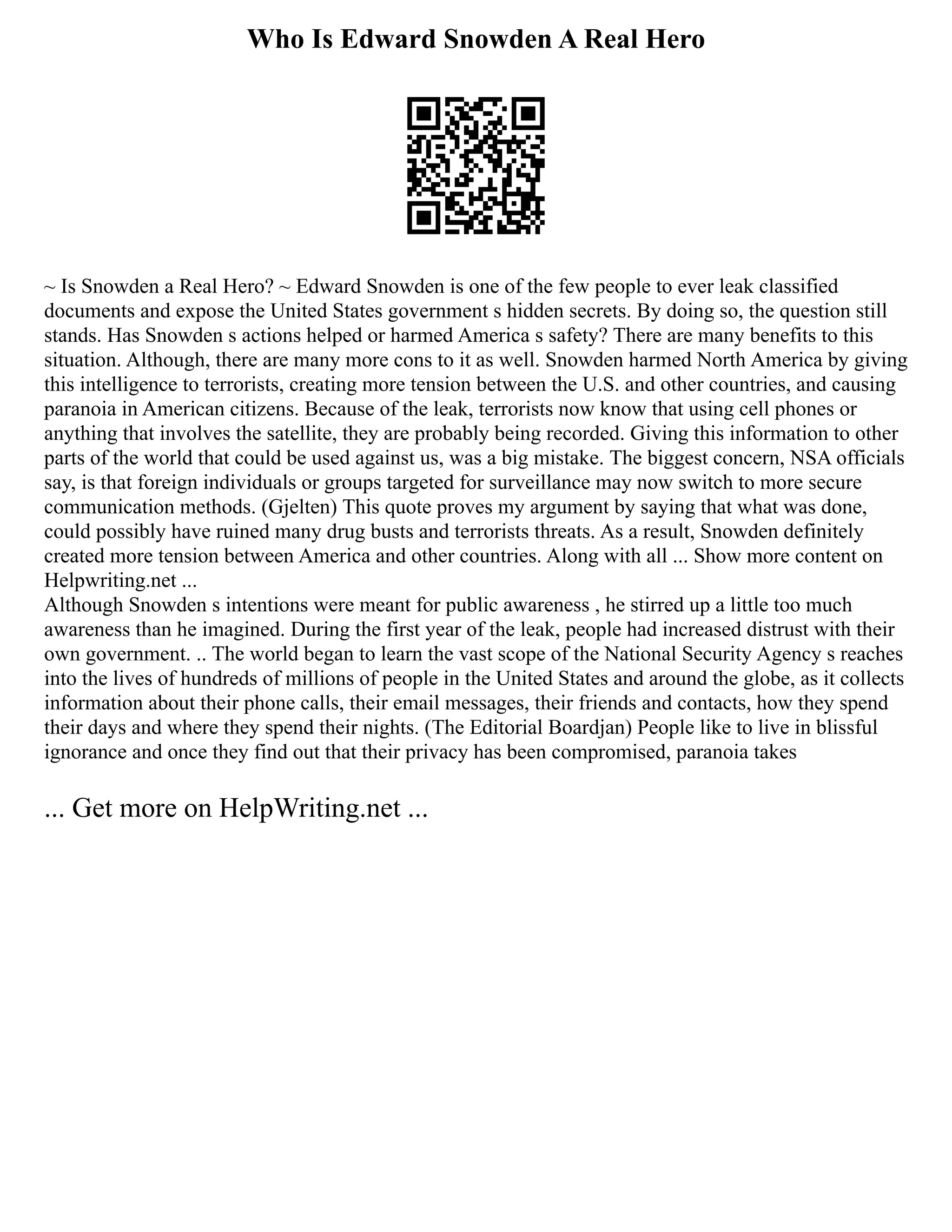 Who Is Edward Snowden A Real Hero
~ Is Snowden a Real Hero? ~ Edward Snowden is one of the few people to ever leak classified
documents and expose the United States government s hidden secrets. By doing so, the question still
stands. Has Snowden s actions helped or harmed America s safety? There are many benefits to this
situation. Although, there are many more cons to it as well. Snowden harmed North America by giving
this intelligence to terrorists, creating more tension between the U.S. and other countries, and causing
paranoia in American citizens. Because of the leak, terrorists now know that using cell phones or
anything that involves the satellite, they are probably being recorded. Giving this information to other
parts of the world that could be used against us, was a big mistake. The biggest concern, NSA officials
say, is that foreign individuals or groups targeted for surveillance may now switch to more secure
communication methods. (Gjelten) This quote proves my argument by saying that what was done,
could possibly have ruined many drug busts and terrorists threats. As a result, Snowden definitely
created more tension between America and other countries. Along with all ... Show more content on
Helpwriting.net ...
Although Snowden s intentions were meant for public awareness , he stirred up a little too much
awareness than he imagined. During the first year of the leak, people had increased distrust with their
own government. .. The world began to learn the vast scope of the National Security Agency s reaches
into the lives of hundreds of millions of people in the United States and around the globe, as it collects
information about their phone calls, their email messages, their friends and contacts, how they spend
their days and where they spend their nights. (The Editorial Boardjan) People like to live in blissful
ignorance and once they find out that their privacy has been compromised, paranoia takes
... Get more on HelpWriting.net ...
 