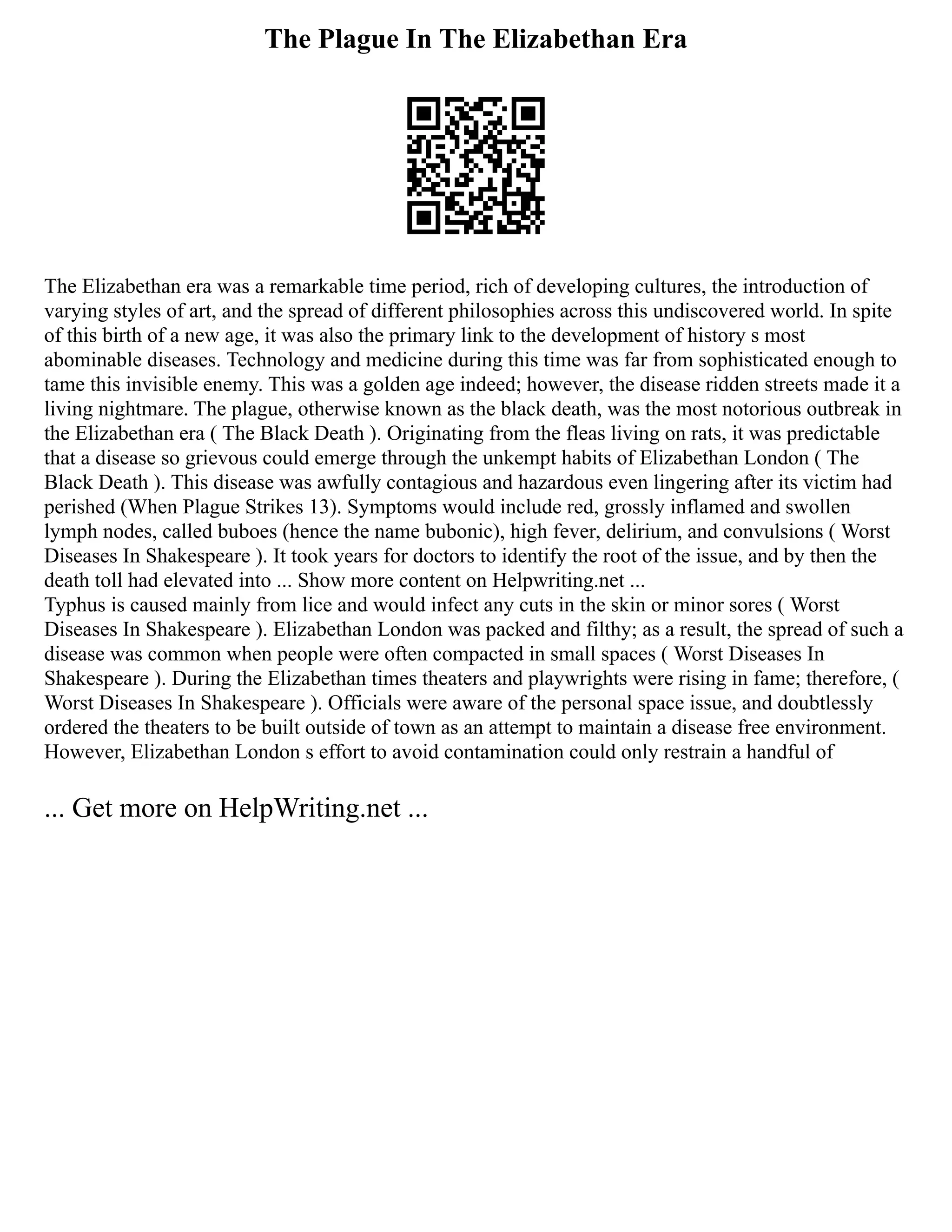 The Plague In The Elizabethan Era
The Elizabethan era was a remarkable time period, rich of developing cultures, the introduction of
varying styles of art, and the spread of different philosophies across this undiscovered world. In spite
of this birth of a new age, it was also the primary link to the development of history s most
abominable diseases. Technology and medicine during this time was far from sophisticated enough to
tame this invisible enemy. This was a golden age indeed; however, the disease ridden streets made it a
living nightmare. The plague, otherwise known as the black death, was the most notorious outbreak in
the Elizabethan era ( The Black Death ). Originating from the fleas living on rats, it was predictable
that a disease so grievous could emerge through the unkempt habits of Elizabethan London ( The
Black Death ). This disease was awfully contagious and hazardous even lingering after its victim had
perished (When Plague Strikes 13). Symptoms would include red, grossly inflamed and swollen
lymph nodes, called buboes (hence the name bubonic), high fever, delirium, and convulsions ( Worst
Diseases In Shakespeare ). It took years for doctors to identify the root of the issue, and by then the
death toll had elevated into ... Show more content on Helpwriting.net ...
Typhus is caused mainly from lice and would infect any cuts in the skin or minor sores ( Worst
Diseases In Shakespeare ). Elizabethan London was packed and filthy; as a result, the spread of such a
disease was common when people were often compacted in small spaces ( Worst Diseases In
Shakespeare ). During the Elizabethan times theaters and playwrights were rising in fame; therefore, (
Worst Diseases In Shakespeare ). Officials were aware of the personal space issue, and doubtlessly
ordered the theaters to be built outside of town as an attempt to maintain a disease free environment.
However, Elizabethan London s effort to avoid contamination could only restrain a handful of
... Get more on HelpWriting.net ...
 