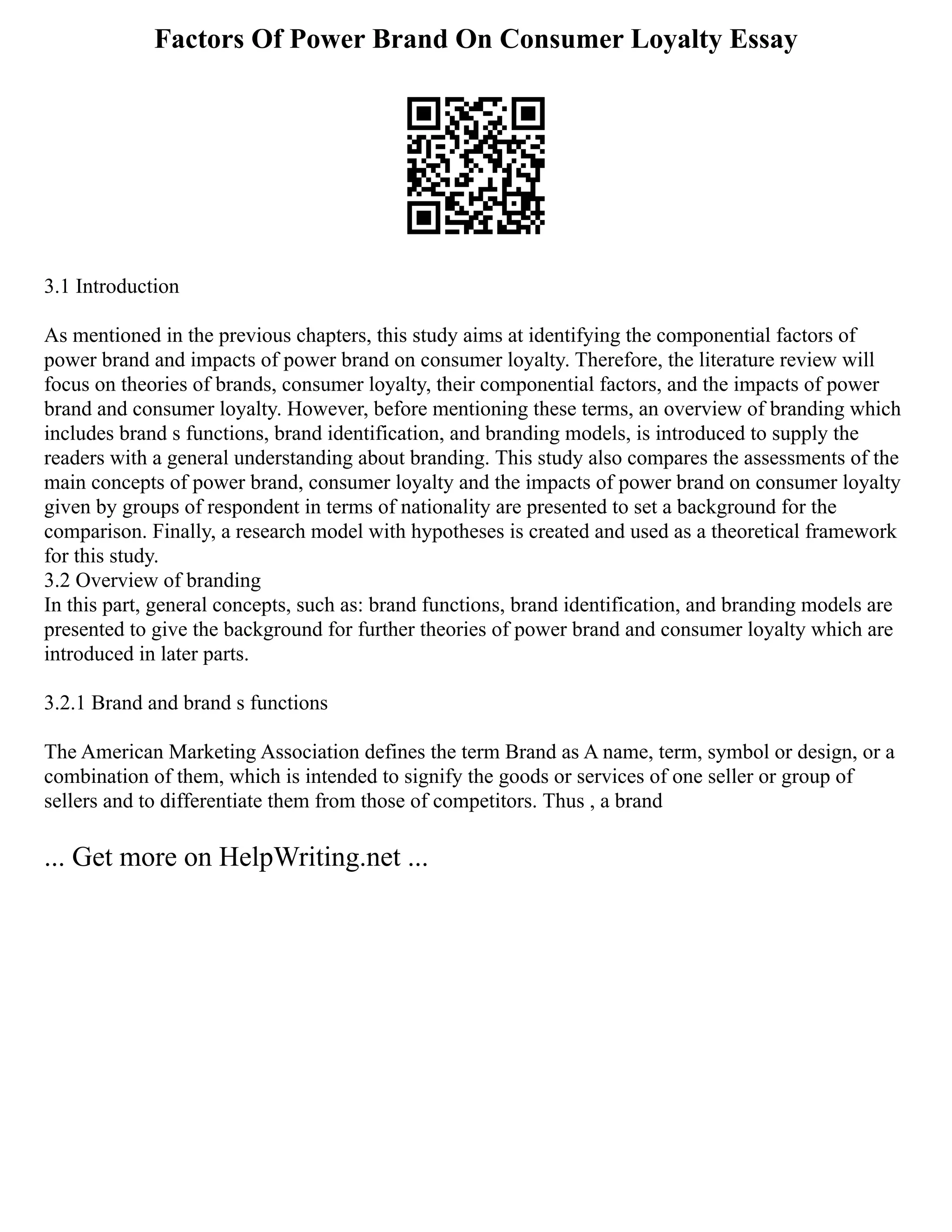 Factors Of Power Brand On Consumer Loyalty Essay
3.1 Introduction
As mentioned in the previous chapters, this study aims at identifying the componential factors of
power brand and impacts of power brand on consumer loyalty. Therefore, the literature review will
focus on theories of brands, consumer loyalty, their componential factors, and the impacts of power
brand and consumer loyalty. However, before mentioning these terms, an overview of branding which
includes brand s functions, brand identification, and branding models, is introduced to supply the
readers with a general understanding about branding. This study also compares the assessments of the
main concepts of power brand, consumer loyalty and the impacts of power brand on consumer loyalty
given by groups of respondent in terms of nationality are presented to set a background for the
comparison. Finally, a research model with hypotheses is created and used as a theoretical framework
for this study.
3.2 Overview of branding
In this part, general concepts, such as: brand functions, brand identification, and branding models are
presented to give the background for further theories of power brand and consumer loyalty which are
introduced in later parts.
3.2.1 Brand and brand s functions
The American Marketing Association defines the term Brand as A name, term, symbol or design, or a
combination of them, which is intended to signify the goods or services of one seller or group of
sellers and to differentiate them from those of competitors. Thus , a brand
... Get more on HelpWriting.net ...
 