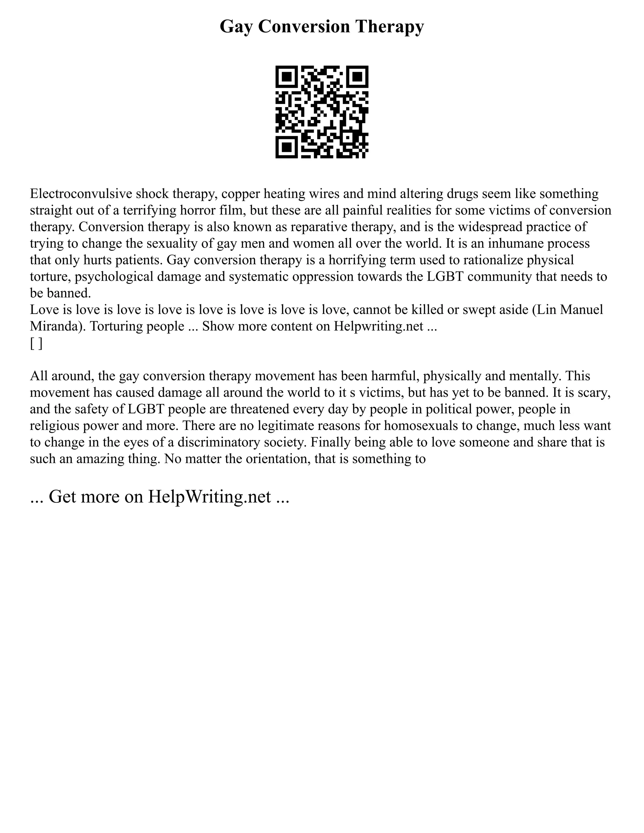 Gay Conversion Therapy
Electroconvulsive shock therapy, copper heating wires and mind altering drugs seem like something
straight out of a terrifying horror film, but these are all painful realities for some victims of conversion
therapy. Conversion therapy is also known as reparative therapy, and is the widespread practice of
trying to change the sexuality of gay men and women all over the world. It is an inhumane process
that only hurts patients. Gay conversion therapy is a horrifying term used to rationalize physical
torture, psychological damage and systematic oppression towards the LGBT community that needs to
be banned.
Love is love is love is love is love is love is love is love, cannot be killed or swept aside (Lin Manuel
Miranda). Torturing people ... Show more content on Helpwriting.net ...
[ ]
All around, the gay conversion therapy movement has been harmful, physically and mentally. This
movement has caused damage all around the world to it s victims, but has yet to be banned. It is scary,
and the safety of LGBT people are threatened every day by people in political power, people in
religious power and more. There are no legitimate reasons for homosexuals to change, much less want
to change in the eyes of a discriminatory society. Finally being able to love someone and share that is
such an amazing thing. No matter the orientation, that is something to
... Get more on HelpWriting.net ...
 