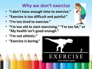 Why we don’t exercise
•
•
•
•

“I don’t have enough time to exercise.”
“Exercise is too difficult and painful.”
“I’m too tired to exercise.”
“I’m too old to start exercising,” “I'm too fat,” or
“My health isn’t good enough.”
• “I’m not athletic.”
• “Exercise is boring.”

 