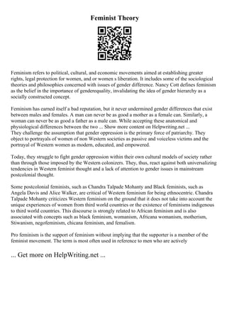 Feminist Theory
Feminism refers to political, cultural, and economic movements aimed at establishing greater
rights, legal protection for women, and or women s liberation. It includes some of the sociological
theories and philosophies concerned with issues of gender difference. Nancy Cott defines feminism
as the belief in the importance of genderequality, invalidating the idea of gender hierarchy as a
socially constructed concept.
Feminism has earned itself a bad reputation, but it never undermined gender differences that exist
between males and females. A man can never be as good a mother as a female can. Similarly, a
woman can never be as good a father as a male can. While accepting these anatomical and
physiological differences between the two ... Show more content on Helpwriting.net ...
They challenge the assumption that gender oppression is the primary force of patriarchy. They
object to portrayals of women of non Western societies as passive and voiceless victims and the
portrayal of Western women as modern, educated, and empowered.
Today, they struggle to fight gender oppression within their own cultural models of society rather
than through those imposed by the Western colonizers. They, thus, react against both universalizing
tendencies in Western feminist thought and a lack of attention to gender issues in mainstream
postcolonial thought.
Some postcolonial feminists, such as Chandra Talpade Mohanty and Black feminists, such as
Angela Davis and Alice Walker, are critical of Western feminism for being ethnocentric. Chandra
Talpade Mohanty criticizes Western feminism on the ground that it does not take into account the
unique experiences of women from third world countries or the existence of feminisms indigenous
to third world countries. This discourse is strongly related to African feminism and is also
associated with concepts such as black feminism, womanism, Africana womanism, motherism,
Stiwanism, negofeminism, chicana feminism, and femalism.
Pro feminism is the support of feminism without implying that the supporter is a member of the
feminist movement. The term is most often used in reference to men who are actively
... Get more on HelpWriting.net ...
 