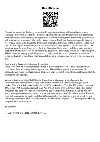 Boc Ohmeda
Ohmeda s current distribution system and sales organization is not well suited to implement
Rountree s new business strategy. The new corporate strategy calls for growth in high technology
product lines and the current dealership channel is more suited to goods that require less education
and information. In summary, the market trends combined with our changing corporate strategy
will require Ohmeda to change the distribution channel and structure of the salesforce. In the short
run, this will require a transition period and an investment to reorganize Ohmeda s sales force for
long term growth. In the long run, we believe this consolidating market will be heavily specialist
orientated. Due to these facts we recommend a dedicated... Show more content on Helpwriting.net ...
This is where the money is and the growth is. Their consolidation will in essence allow us to
lessen the breadth of our dealer coverage and allow us to focus our sales effort in this high growth
area.
Restructuring Recommendation and Evaluation
In the short term we calculate that the change to a specialist model will likely result in upfront
costs in the form of training and hiring new reps. This will be a transition period that will
ultimately lead to our long term vision: Ohmeda s sales specialist selling to medical specialist in the
high technology segment.
We are not recommending that Ohmeda discontinue relationships with all dealers. We
recommend that Ohmeda should keep some dealers to operate in the low technology suction
market. This is a $24M market and we have a 60% market share. This $14.3M in sales represents
15% of our 1985 medical equipment sales. We project this to grow 3.27% per year. This market
appears to be a cash cow segment where having dealer intensity is important. Over the past few
years, a competing company focused on price has made some in roads in this market and Ohmeda
fears that terminating the dealers will harm this segment. Given that this is a price sensitive, low
technology market we think the dealer network will be able to help fend off the competitor. History
has proven this to be the case.
To compare
... Get more on HelpWriting.net ...
 