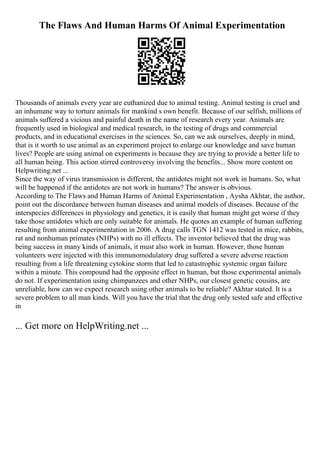 The Flaws And Human Harms Of Animal Experimentation
Thousands of animals every year are euthanized due to animal testing. Animal testing is cruel and
an inhumane way to torture animals for mankind s own benefit. Because of our selfish, millions of
animals suffered a vicious and painful death in the name of research every year. Animals are
frequently used in biological and medical research, in the testing of drugs and commercial
products, and in educational exercises in the sciences. So, can we ask ourselves, deeply in mind,
that is it worth to use animal as an experiment project to enlarge our knowledge and save human
lives? People are using animal on experiments is because they are trying to provide a better life to
all human being. This action stirred controversy involving the benefits... Show more content on
Helpwriting.net ...
Since the way of virus transmission is different, the antidotes might not work in humans. So, what
will be happened if the antidotes are not work in humans? The answer is obvious.
According to The Flaws and Human Harms of Animal Experimentation , Aysha Akhtar, the author,
point out the discordance between human diseases and animal models of diseases. Because of the
interspecies differences in physiology and genetics, it is easily that human might get worse if they
take those antidotes which are only suitable for animals. He quotes an example of human suffering
resulting from animal experimentation in 2006. A drug calls TGN 1412 was tested in mice, rabbits,
rat and nonhuman primates (NHPs) with no ill effects. The inventor believed that the drug was
being success in many kinds of animals, it must also work in human. However, those human
volunteers were injected with this immunomodulatory drug suffered a severe adverse reaction
resulting from a life threatening cytokine storm that led to catastrophic systemic organ failure
within a minute. This compound had the opposite effect in human, but those experimental animals
do not. If experimentation using chimpanzees and other NHPs, our closest genetic cousins, are
unreliable, how can we expect research using other animals to be reliable? Akhtar stated. It is a
severe problem to all man kinds. Will you have the trial that the drug only tested safe and effective
in
... Get more on HelpWriting.net ...
 