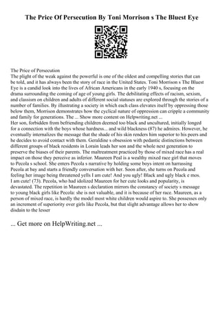 The Price Of Persecution By Toni Morrison s The Bluest Eye
The Price of Persecution
The plight of the weak against the powerful is one of the oldest and compelling stories that can
be told, and it has always been the story of race in the United States. Toni Morrison s The Bluest
Eye is a candid look into the lives of African Americans in the early 1940 s, focusing on the
drama surrounding the coming of age of young girls. The debilitating effects of racism, sexism,
and classism on children and adults of different social statuses are explored through the stories of a
number of families. By illustrating a society in which each class elevates itself by oppressing those
below them, Morrison demonstrates how the cyclical nature of oppression can cripple a community
and family for generations. The ... Show more content on Helpwriting.net ...
Her son, forbidden from befriending children deemed too black and uncultured, initially longed
for a connection with the boys whose hardness... and wild blackness (87) he admires. However, he
eventually internalizes the message that the shade of his skin renders him superior to his peers and
he decides to avoid contact with them. Geraldine s obsession with pedantic distinctions between
different groups of black residents in Lorain leads her son and the whole next generation to
preserve the biases of their parents. The maltreatment practiced by those of mixed race has a real
impact on those they perceive as inferior. Maureen Peal is a wealthy mixed race girl that moves
to Pecola s school. She enters Pecola s narrative by holding some boys intent on harrassing
Pecola at bay and starts a friendly conversation with her. Soon after, she turns on Pecola and
feeling her image being threatened yells I am cute! And you ugly! Black and ugly black e mos.
I am cute! (73). Pecola, who had idolized Maureen for her cute looks and popularity, is
devastated. The repetition in Maureen s declaration mirrors the constancy of society s message
to young black girls like Pecola: she is not valuable, and it is because of her race. Maureen, as a
person of mixed race, is hardly the model most white children would aspire to. She possesses only
an increment of superiority over girls like Pecola, but that slight advantage allows her to show
disdain to the lesser
... Get more on HelpWriting.net ...
 
