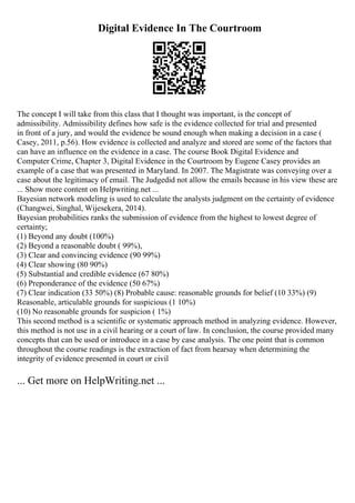 Digital Evidence In The Courtroom
The concept I will take from this class that I thought was important, is the concept of
admissibility. Admissibility defines how safe is the evidence collected for trial and presented
in front of a jury, and would the evidence be sound enough when making a decision in a case (
Casey, 2011, p.56). How evidence is collected and analyze and stored are some of the factors that
can have an influence on the evidence in a case. The course Book Digital Evidence and
Computer Crime, Chapter 3, Digital Evidence in the Courtroom by Eugene Casey provides an
example of a case that was presented in Maryland. In 2007. The Magistrate was conveying over a
case about the legitimacy of email. The Judgedid not allow the emails because in his view these are
... Show more content on Helpwriting.net ...
Bayesian network modeling is used to calculate the analysts judgment on the certainty of evidence
(Changwei, Singhal, Wijesekera, 2014).
Bayesian probabilities ranks the submission of evidence from the highest to lowest degree of
certainty;
(1) Beyond any doubt (100%)
(2) Beyond a reasonable doubt ( 99%),
(3) Clear and convincing evidence (90 99%)
(4) Clear showing (80 90%)
(5) Substantial and credible evidence (67 80%)
(6) Preponderance of the evidence (50 67%)
(7) Clear indication (33 50%) (8) Probable cause: reasonable grounds for belief (10 33%) (9)
Reasonable, articulable grounds for suspicious (1 10%)
(10) No reasonable grounds for suspicion ( 1%)
This second method is a scientific or systematic approach method in analyzing evidence. However,
this method is not use in a civil hearing or a court of law. In conclusion, the course provided many
concepts that can be used or introduce in a case by case analysis. The one point that is common
throughout the course readings is the extraction of fact from hearsay when determining the
integrity of evidence presented in court or civil
... Get more on HelpWriting.net ...
 
