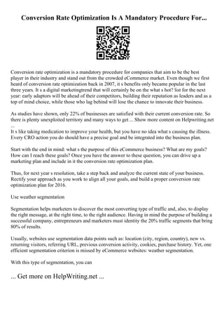 Conversion Rate Optimization Is A Mandatory Procedure For...
Conversion rate optimization is a mandatory procedure for companies that aim to be the best
player in their industry and stand out from the crowded eCommerce market. Even though we first
heard of conversion rate optimization back in 2007, it s benefits only became popular in the last
three years. It s a digital marketingtrend that will certainly be on the what s hot? list for the next
year: early adaptors will be ahead of their competitors, building their reputation as leaders and as a
top of mind choice, while those who lag behind will lose the chance to innovate their business.
As studies have shown, only 22% of businesses are satisfied with their current conversion rate. So
there is plenty unexploited territory and many ways to get ... Show more content on Helpwriting.net
...
It s like taking medication to improve your health, but you have no idea what s causing the illness.
Every CRO action you do should have a precise goal and be integrated into the business plan.
Start with the end in mind: what s the purpose of this eCommerce business? What are my goals?
How can I reach these goals? Once you have the answer to these question, you can drive up a
marketing plan and include in it the conversion rate optimization plan.
Thus, for next year s resolution, take a step back and analyze the current state of your business.
Rectify your approach as you work to align all your goals, and build a proper conversion rate
optimization plan for 2016.
Use weather segmentation
Segmentation helps marketers to discover the most converting type of traffic and, also, to display
the right message, at the right time, to the right audience. Having in mind the purpose of building a
successful company, entrepreneurs and marketers must identity the 20% traffic segments that bring
80% of results.
Usually, websites use segmentation data points such as: location (city, region, country), new vs.
returning visitors, referring URL, previous conversion activity, cookies, purchase history. Yet, one
efficient segmentation criterion is missed by eCommerce websites: weather segmentation.
With this type of segmentation, you can
... Get more on HelpWriting.net ...
 