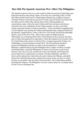 How Did The Spanish American War Affect The Philippines
The Spanish American War was a four month conflict between the United States and
Spain provoked by many things. Spain, at the time,was controlling Cuba. In 1895,
Jose Marti and the inserrectos1 revolted against Spanish rule, leading to General
Valeriano Weyler to become the governor of Cuba. General Weyler was harsh with
the rebels and non rebels alike and put much of the Cuban population in
concentration camps, where the many Cubans died from starvation and disease.
Americans felt very sympathetic for the Cubans and the way they were being
treated, especially because of yellow journalism . Yellow journalism exaggerated the
way the Spanish were treating the Cubans and deepened many Americans hatred for
the Spanish. Joseph Pulitzer, owner of the New York World, and William Randolph
Hearst, owner of the New York... Show more content on Helpwriting.net ...
While Spain was controlling Puerto Rico, Puerto Ricans lived in poverty and had a
lack of roads and equipment for agriculture, which they depend on for income. Once
the United States took control over Puerto Rico, Congress passed the Foraker Act,
establishing a civil government in Puerto Rico. The United States decided to
govern the Philippines until they are able to govern themselves. President
McKinley explained that giving the Philippines back to Spain would be cowardly
and dishonorable , giving the Philippines to France ore Germany would be bad
business since they were our commercial rivals in the Orient6, and letting them
govern themselves would lead to an anarchy. President McKinley said there is
only no other options but to take them all, and to educate the Filipinos, and uplift
and civilize and Christianize them, and by God s grace do the very best we could
by them, as our fellow men for whom Christ also died . The United States uplifted
and aided the Filipinos. The Philippines was also a perfect place for a coaling station
for the US navy throughout the
 