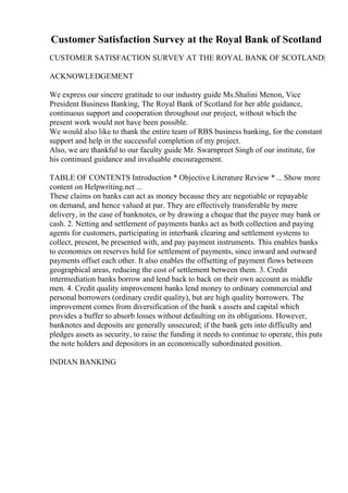 Customer Satisfaction Survey at the Royal Bank of Scotland
CUSTOMER SATISFACTION SURVEY AT THE ROYAL BANK OF SCOTLAND|
ACKNOWLEDGEMENT
We express our sincere gratitude to our industry guide Ms.Shalini Menon, Vice
President Business Banking, The Royal Bank of Scotland for her able guidance,
continuous support and cooperation throughout our project, without which the
present work would not have been possible.
We would also like to thank the entire team of RBS business banking, for the constant
support and help in the successful completion of my project.
Also, we are thankful to our faculty guide Mr. Swarnpreet Singh of our institute, for
his continued guidance and invaluable encouragement.
TABLE OF CONTENTS Introduction * Objective Literature Review *... Show more
content on Helpwriting.net ...
These claims on banks can act as money because they are negotiable or repayable
on demand, and hence valued at par. They are effectively transferable by mere
delivery, in the case of banknotes, or by drawing a cheque that the payee may bank or
cash. 2. Netting and settlement of payments banks act as both collection and paying
agents for customers, participating in interbank clearing and settlement systems to
collect, present, be presented with, and pay payment instruments. This enables banks
to economies on reserves held for settlement of payments, since inward and outward
payments offset each other. It also enables the offsetting of payment flows between
geographical areas, reducing the cost of settlement between them. 3. Credit
intermediation banks borrow and lend back to back on their own account as middle
men. 4. Credit quality improvement banks lend money to ordinary commercial and
personal borrowers (ordinary credit quality), but are high quality borrowers. The
improvement comes from diversification of the bank s assets and capital which
provides a buffer to absorb losses without defaulting on its obligations. However,
banknotes and deposits are generally unsecured; if the bank gets into difficulty and
pledges assets as security, to raise the funding it needs to continue to operate, this puts
the note holders and depositors in an economically subordinated position.
INDIAN BANKING
 
