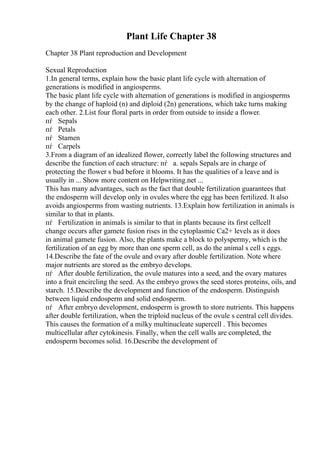 Plant Life Chapter 38
Chapter 38 Plant reproduction and Development
Sexual Reproduction
1.In general terms, explain how the basic plant life cycle with alternation of
generations is modified in angiosperms.
The basic plant life cycle with alternation of generations is modified in angiosperms
by the change of haploid (n) and diploid (2n) generations, which take turns making
each other. 2.List four floral parts in order from outside to inside a flower.
пѓ Sepals
пѓ Petals
пѓ Stamen
пѓ Carpels
3.From a diagram of an idealized flower, correctly label the following structures and
describe the function of each structure: пѓ a. sepals Sepals are in charge of
protecting the flower s bud before it blooms. It has the qualities of a leave and is
usually in ... Show more content on Helpwriting.net ...
This has many advantages, such as the fact that double fertilization guarantees that
the endosperm will develop only in ovules where the egg has been fertilized. It also
avoids angiosperms from wasting nutrients. 13.Explain how fertilization in animals is
similar to that in plants.
пѓ Fertilization in animals is similar to that in plants because its first cellcell
change occurs after gamete fusion rises in the cytoplasmic Ca2+ levels as it does
in animal gamete fusion. Also, the plants make a block to polyspermy, which is the
fertilization of an egg by more than one sperm cell, as do the animal s cell s eggs.
14.Describe the fate of the ovule and ovary after double fertilization. Note where
major nutrients are stored as the embryo develops.
пѓ After double fertilization, the ovule matures into a seed, and the ovary matures
into a fruit encircling the seed. As the embryo grows the seed stores proteins, oils, and
starch. 15.Describe the development and function of the endosperm. Distinguish
between liquid endosperm and solid endosperm.
пѓ After embryo development, endosperm is growth to store nutrients. This happens
after double fertilization, when the triploid nucleus of the ovule s central cell divides.
This causes the formation of a milky multinucleate supercell . This becomes
multicellular after cytokinesis. Finally, when the cell walls are completed, the
endosperm becomes solid. 16.Describe the development of
 