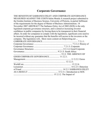 Corporate Governance
THE BENEFITS OF SARBANES OXLEY AND CORPORATE GOVERNANCE
MEASURED AGAINST THE COSTS Salim Motala A research project submitted to
the Gordon Institute of Business Science, University of Pretoria, in partial fulfilment
of the requirements for the degree of Master of Business Administration. 14
November 2007 ABSTRACT The Sarbanes Oxley Act of 2002 (SOX) is the only
legislated corporate governance structure, and is aimed at increasing investor
confidence in public companies by forcing them to be transparent in their financial
affairs. In order for companies to comply with the legislation, significant costs need to
be incurred without any guarantee that the benefits will accrue to the investors or the
company. The legislation will... Show more content on Helpwriting.net ...
CORPORATE GOVERNANCE................................................................. 7 2.1.1.
Corporate Governance ...................................................................... 7 2.1.2. History of
Corporate Governance ...................................................... 7 2.1.3. Corporate
Governance Structures ..................................................... 8 2.1.4. Good Corporate
Governance............................................................. 9 2.1.5. South Africa
....................................................................................... 9 2.2. THE ABSENCE OF
GOOD CORPORATE GOVERNANCE................... 11 2.2.1.
Management.................................................................................... 11 2.2.2. Enron
............................................................................................... 12 2.2.3.
WorldCom........................................................................................ 13 2.2.4.
Leisurenet........................................................................................ 14 2.2.5. Detection
of Fraud ........................................................................... 14 2.3. SARBANES OXLEY
AS A RESULT ....................................................... 15 2.3.1. Introduction to SOX
......................................................................... 15 2.3.2. The Impact of
 