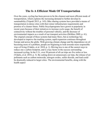 The Is A Efficient Mode Of Transportation
Over the years, cycling has been proven to be the cleanest and most efficient mode of
transportation, which explains the increasing demand to further develop its
sustainability (Tripodi 2015, p. 143). Bike sharing systems have provided a means of
transportation in dense cities with their minor infrastructure requirements and
promise of a cleaner future. Public bicycleprograms have grown in popularity in
recent years because of their initiatives to increase cycle usage, the benefit of
connectivity without the troubles of personal vehicles, and the decrease of
environmental impacts as a result of our transport activities (DeMaio 2009, p. 41).
The original concept of these systems had many flaws, but as technology has
developed to improve the tracking system, rapid expansion continues throughout
Europe and across the globe. With growing climate change and the dependence on oil
becoming more of a problem, people are beginning to look towards more responsible
ways of living (Vidalis, et al. 2010, p. 1). Driving less is one of the easiest ways to
reduce one s carbon footprint, and is a key factor in the success surrounding
increased cycling. In the U.S., over 50 percent of all car trips are five miles or less
(Vidalis, et al. 2010, p. 3). By cutting down on unnecessary car trips, the release of air
pollutants such as carbon monoxide, nitrogen oxides, sulfur dioxide, and lead could
be drastically reduced in larger cities. The environmental benefits, along with the
health aspect
 