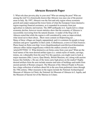 Abruzzo Research Paper
5. What role does poverty play in your area? Who are among the poor? Who are
among the rich? It is historically known that Abruzzo was once one of the poorest
areas in Italy. By 1997, Abruzzo was the first and only region whose economic
growth and output surpassed the lower limits of what the European Union deemed a
region requiring financial assistance, as it expanded its economy from just
agriculture to industry and tourism. The 2009 earthquake in L Aquila led to a sharp
economic decline, however recent statistics show that the economy of Abruzzo is
successfully recovering from the natural disaster. A reader of the blog Life in
Abruzzo noted that while the region is still considered by some as impoverished,
what stood out to them about... Show more content on Helpwriting.net ...
Many of these villages are largely unpopulated, and it is common for people to keep
chickens and grow vegetables in their yards. Colledimezzo, a town in Chieti Sources:
Photo found on flickr.com http://www.theglobeandmail.com/life/travel/destinations
/abruzzo offers italian magnificence without the endless crowds of tourists
/article29379304/ 13. What distinctive art forms come from your area? What are the
local names of the most desired artifact types (i.e. certain styles of masks, carvings,
totems, etc.) obtainable from the area? For this question, you might want to look at
major museums (Met, Louvre, Quai Branly, British Museum, etc.) along with auction
houses like Sotheby s. Do any of the items carry high prices on the market? Highly
desired artifacts from the area include remains and ruins of buildings and tombs from
ancient periods of Roman conquest. The Museum of the Abruzzi People in Pescara
has a large collection of artifacts about life in the area from prehistoric times through
the 19th century. Other museums in the region include the National Archaeological
Museum of Abruzzo in Chieti, the National Art Museum of Abruzzo in L Aquila, and
the Museum of Sacred Art of the Marsica in Celano.
 