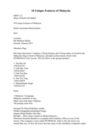 10 Unique Features of Malaysia
MPW 113
MALAYSIAN STUDIES
10 Unique Features of Malaysia
South Australian Matriculation
SG2
Lecturer:
Ms Shafinaz Shafie
Session: January 2013
Members Page
Our logo showcases 5 students, 2 being females and 3 being males, covered by the
Malaysian flag in front of Malaysia s proudest achievement, which is the
PETRONAS Twin Towers. The list below is the group members.
1. Tan Kar Jin
1301G22747
2. Goh Mei Yian
1301G22661
3. Goh Tze Hou
1301G22325
4. Tan Tze Ying
1301G23079
5. Manmohanjit Singh
1301G23132
Poem
1 Malaysia 1 Language,
Malaysia combines as one,
Many races and many religions,
The people come first.
Sayang Cik Nona berkebaya sendat,
Pandai menggubah jambangan bunga;
Jangan dilupa Budaya dan adat,
Barulah ... Show more content on Helpwriting.net ...
Petroliam Nasional Berhad is a company that combines offices in one of the
towers. This company is also called PETRONAS. That is why the tower was
named that way. In fact, the tower also has many of the subsidiary companies under
 