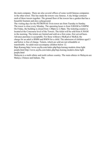the main company. There are also several offices of some world famous companies
in the other tower. This has made the towers very famous. A sky bridge connects
each of these towers together. The ground floor of the towers has a garden that has a
beautiful fountain and also a playground.
The visiting days for the PETRONAS Twin tower are from Tuesday to Sunday.
The tower is close every Monday. The operating hours is from 9.00AM to 9.00PM.
On Friday, the building is closed from 1.00pm to 2.30pm. The ticketing counter is
located at the Concourse level of the Towers. The ticket will be sold from 8.30AM
in the morning. The tickets are limited and sold on a first come, first served basis.
Advance purchase is acceptable. For those without a MyKad or MyKid, the
charge for an adult is RM80 and RM30 for a child. The admission of children aged 3
and below is free of charge. Tickets, which are sold are not refundable or
transferable. An adult must accompany children below 12.
Baju Kurung http://www.asylla.com/index.php/baju kurung modern elena light
purple.html http://www.asylla.com/index.php/baju kurung modern elena light
purple.html
Malaysia is a multi ethnic and multi culture country. The main ethnics in Malaysia are
Malays, Chinese and Indians. The
 