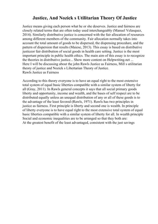 Justice, And Nozick s Utilitarian Theory Of Justice
Justice means giving each person what he or she deserves. Justice and fairness are
closely related terms that are often today used interchangeably (Manuel Velasquez,
2014). Similarly distributive justice is concerned with the fair allocation of resources
among different members of the community. Fair allocation normally takes into
account the total amount of goods to be dispersed, the dispensing procedure, and the
pattern of dispersion that results (Maiese, 2013). This essay is based on distributive
justiceor fair distribution of social goods in health care setting. Justice is the most
important principle in public health ethics. The main aim of this essay is to recognize
the theories in distributive justice... Show more content on Helpwriting.net ...
Here I will be discussing about the john Rawls Justice as Fairness, Mill s utilitarian
theory of justice and Nozick s Libertarian Theory of Justice.
Rawls Justice as Fairness
According to this theory everyone is to have an equal right to the most extensive
total system of equal basic liberties compatible with a similar system of liberty for
all (Gray, 2011). In Rawls general concepts it says that all social primary goods
liberty and opportunity, income and wealth, and the bases of self respect are to be
distributed equally unless an unequal distribution of any or all of these goods is to
the advantage of the least favored (Rawls, 1971). Rawls has two principles in
justice as fairness. First principle is liberty and second one is wealth. In principle
of liberty everyone is to have equal right to the most extensive total system of equal
basic liberties compatible with a similar system of liberty for all. In wealth principle
Social and economic inequalities are to be arranged so that they both are:
At the greatest benefit of the least advantaged, consistent with the just savings
 