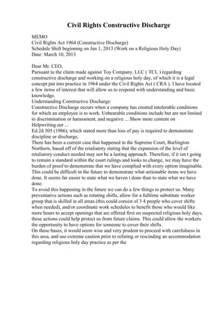 Civil Rights Constructive Discharge
MEMO
Civil Rights Act 1964 (Constructive Discharge)
Schedule Shift beginning on Jan 1, 2013 (Work on a Religious Holy Day)
Date: March 10, 2013
Dear Mr. CEO,
Pursuant to the claim made against Toy Company, LLC ( TCL ) regarding
constructive discharge and working on a religious holy day, of which it is a legal
concept put into practice in 1964 under the Civil Rights Act ( CRA ). I have located
a few items of interest that will allow us to respond with understanding and basic
knowledge.
Understanding Constructive Discharge:
Constructive Discharge occurs when a company has created intolerable conditions
for which an employee is to work. Unbearable conditions include but are not limited
to discrimination or harassment, and negative ... Show more content on
Helpwriting.net ...
Ed.2d 305 (1986), which stated more than loss of pay is required to demonstrate
discipline or discharge,
There has been a current case that happened in the Supreme Court, Burlington
Northern, based off of the retaliatory stating that the expansion of the level of
retaliatory conduct needed may not be a lasting approach. Therefore, if it isn t going
to remain a standard within the court rulings and looks to change, we may have the
burden of proof to demonstrate that we have complied with every option imaginable.
This could be difficult in the future to demonstrate what actionable items we have
done. It seems far easier to state what we haven t done than to state what we have
done.
To avoid this happening in the future we can do a few things to protect us. Many
preventative actions such as rotating shifts, allow for a fulltime substitute worker
group that is skilled in all areas (this could consist of 3 4 people who cover shifts
when needed), and/or coordinate work schedules to benefit those who would like
more hours to accept openings that are offered first on suspected religious holy days,
these actions could help protect us from future claims. This could allow the workers
the opportunity to have options for someone to cover their shifts.
On these bases, it would seem wise and very prudent to proceed with carefulness in
this area, and use extreme caution prior to refuting or rescinding an accommodation
regarding religious holy day practice as per the
 