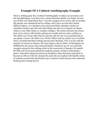 Example Of A Cultural Autobiography Example
There is nothing quite like a Cultural Autobiography to make you reexamine your
life and upbringing. I was born into a normal Jamaican family, ten fingers ten toes
was all that was needed back then. I was the youngest of two sisters and one brother.
My parents were unmarried and my sibling, who I grew up with and I shared
different fathers. As a familywe never discussed family members outside our
immediate families and with only half siblings the idea of we figured our distant
relatives were either family or complete strangers. My earliest memory has always
been of me and my older brother getting into trouble and our sisters scolding us.
The oldest was 8 years older than me and she took the role of our guardian due to
our parent s careers. My father was a Police Officer and my mother was a Certified
Nurse Assistant both hard working and devoted Christians. This is in line with the
majority of citizens in Jamaica. My story begins with my father, all throughout my
childhood he has always been strict and distant. Similar to me, he was raised the
youngest among his four siblings albeit in the countryside of Jamaica. He studied
the bible and at one point started his academic journey in hopes of becoming a
pastor. Somewhere along his journey he decided to forgo that desire and chose to
become an officer of the law instead. His early life was marked with humble stories
of walking several miles barefooted to go to school in order become more educated.
Studying and working hard in
 