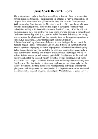 Spring Sports Research Papers
The winter season can be a time for some athletes at Perry to focus on preparation
for the spring sports season. The springtime for athletics at Perry is shining time of
the year filled with memorable performances and a few Far East Championships.
With the weather dropping into the 30 s players are forced to enter the weight room
for their training regiments. The work that is put in during the offseason when
nobody is watching will play dividends on the field in February. With the tasks of
training on your own, one must have a clear vision of where they are at currently and
the improvements they wish to accomplish before they start their respective spring
sports. Among the athletes at Perry that chose to focus on their spring aspirations are
juniors, Kai Lange and... Show more content on Helpwriting.net ...
All these hard working athletes are dedicated to contributing to the success of the
Samurai Soccer Teams. For baseball, Seniors Chad Schuch, Eli Perez and Garrett
Macias opted out of playing basketball to prepare to defend their title in the spring.
When looking to improve your skills for the upcoming season, there needs to be a
specific timeline of training. This timeline should include a set weight routine for
at least 3 times a week, as well as some type of skill development on the weekend.
For preparation for the season I train by myself as well as with the JMSDF men s
soccer team. said Lange. The winter time is to improve strength not necessarily skill
development. The time to start getting game ready comes a month or so before the
start of the season. The time that is spent with resistance and weight training will
give you the advantage over your competition. It is important to work out smart and
stop if you notice signs of fatigue or unusual pain. Muscle fatigue is good, however
 