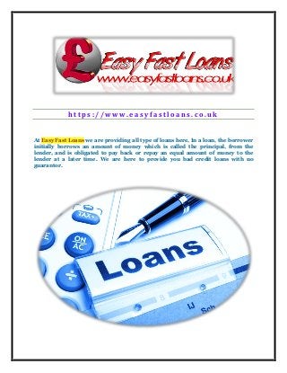 h t t p s : / / w w w . e a s y f a s t l o a n s . c o . u k
At Easy Fast Loans we are providing all type of loans here, In a loan, the borrower
initially borrows an amount of money which is called the principal, from the
lender, and is obligated to pay back or repay an equal amount of money to the
lender at a later time. We are here to provide you bad credit loans with no
guarantor.
 