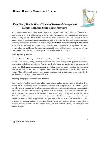 1
http://www.eilisys.com
1Human Resource Management System
Easy, Fast, Simple Way of Human Resource Management
System Activities Using Eilisys Software
You can save trees by avoiding paper usage as much you can in your daily life. You can use
another source for such office or any written work. The smartest way to handle all your paper
works is using system. It will reduce most of the paper works and save time. Mostly in office
human resource department are maintaining several documents for their staff details, payment,
company invoices and many more. For such things, the Human Resource Management System
helps you by providing each and every need of your organization management. So, does
everyone know what Human Resource Management System is? Well, simply we can say it’s the
combination of human resource management with information technology.
HRM System by Eilisys:
Human Resource Management System by Eilisys provides you an effective way to maintain
all your staff details, hiring, training, attendance and leave management, payroll processing,
organization and global work force. You can use this for an entire hire-to-fire of any number of
employees. The human resource management system gives you an easy solution for these with
accurate results in various business aspects. Most of the HR activities are handled by automated
system. This will not only reduce your manual work and help in improving productivity level,
but also makes the organization more efficient.
Tracking Employee’s Activities and Abilities:
Every employee’s ability, skills, and achievement can be tracked using a single system. It will be
helpful when calculating salary increments, pension, and compensation. The HRM System
provides you in maintaining employee database, attendance records, recruitment management,
scheduling staff, and administration department to track working status of every individual and
also in various other analytics. Getting head count of each day in a big scale organization is a
difficult task. With attendance management system, it makes leave management extremely easy
and simple. One can able to apply leave through online and the administration can also approve
or rejects it via same online. It will also provide employee’s number of leave taken; leave
balances, individual status of their applied leave, for each of them. Hence, it is employee self
service module.
 