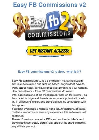 Easy FB Commissions v2
Easy FB commissions v2 review, what is it?
Easy FB commissions v2 is a commission marketing system
that is self contained and desktop based, so you don’t have to
worry about install, configure or upload anything to your website.
How does it work – Easy FB commissions v2 works
with Facebook one of the most popular sites on the Internet, so
the market is huge and there is an enormous potential to cash
in, in all kinds of niches and there’s almost no competition with
this system.
You don’t even need a website nor a list, JV partners, affiliates,
contacts, resources or even any experience this software is self
contained,
There’s 2 versions – one for PC’s and another for Mac’s and
they’re both completely plug n’ play and can be used to market
any affiliate product.
 