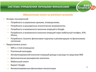 СИСТЕМА УПРАВЛЕНИЯ ЛИЧНЫМИ ФИНАНСАМИ
    СИСТЕМА УПРАВЛЕНИЯ ЛИЧНЫМИ ФИНАНСАМИ

                     Абонентская плата за premium accounts
•   Интерес пользователей
     •   Потребность в управлении сроками, оповещениями,
     •   Потребность в расширенных аналитических возможностях,
     •   Потребность в возможности внесения операций в iGoogle
     •   Потребность в возможности внесения операций через мобильный телефон, КПК,
         iPhone,
     •   Потребность получить финансовою подсказку и рекомендации по финансовому
         состоянию
•   Предлагаемые услуги
     •   SMS и e-mail оповещения
     •   Платежный календарь
     •   Автоматизированной внесение операций дохода и расхода по средствам SMS
     •   Дополнительная расширенная аналитика
     •   Мобильный клиент
     •   Виджет iGoogle
                                                                                     11
     •   Автоматизированные финансовые консультации
 