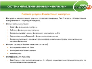 СИСТЕМА УПРАВЛЕНИЯ ЛИЧНЫМИ ФИНАНСАМИ
    СИСТЕМА УПРАВЛЕНИЯ ЛИЧНЫМИ ФИНАНСАМИ

                         Платная услуга «Финансовые эксперты»
•   Инструмент двустороннего контакта пользователя сервиса EasyFinance.ru с Финансовыми
    консультантами - партнерами сервиса.
•   Интересы пользователей
     •   Реестр финансовых консультантов
     •   Рейтинги финансовых консультантов
     •   Возможность задать вопрос финансовому консультанту on-line
     •   Хранение истории обращений к финансовым консультантам
     •   Возможность получить развернутую финансовую консультацию по всем темам управления
         личными финансами
•   Интерес партнера (финансовых консультантов)
     •   Расширение клиентской базы
     •   Инструмент контакта с клиентом
     •   Реклама услуг
• Интересы EasyFinance.ru
     •   EasyFinance.ru получает вознаграждение % с оборота предоставленных пользователям услуг по
         финансовому консультированию
                                                                                              12
 