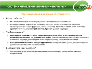 СИСТЕМА УПРАВЛЕНИЯ ЛИЧНЫМИ ФИНАНСАМИ
  СИСТЕМА УПРАВЛЕНИЯ ЛИЧНЫМИ ФИНАНСАМИ

                    Таргетированная реклама easyfinance.ru
• Как это работает?
   •   Мы сегментируем всю информацию личных кабинетов наших пользователей
   •   Вы предоставляете информацию об объекте рекламы нашим пользователям на основе
       сегментированной нами информации личных кабинетов, реклама на нашем сайте абсолютно
       удовлетворяет реальным потребностям выбранной целевой аудитории
• Что Вы получаете?
   •   Вы получаете возможность представлять информацию об объекте рекламы именно тем
       пользователям которым это действительно нужно, пользователям EasyFinance.ru в соответствии с
       фактически подтвержденными реальными потребностями (с согласия пользователей)
   •   Ваша реклама становится на порядок эффективнее, вы не распыляете усилия, концентрируясь на
       действительно потенциальных покупателей
• В чем интерес EasyFinance.ru?
   •   Мы получаем вознаграждение за размещение Вашей рекламы в личных кабинетах наших
       пользователей




                                                                                           13
 
